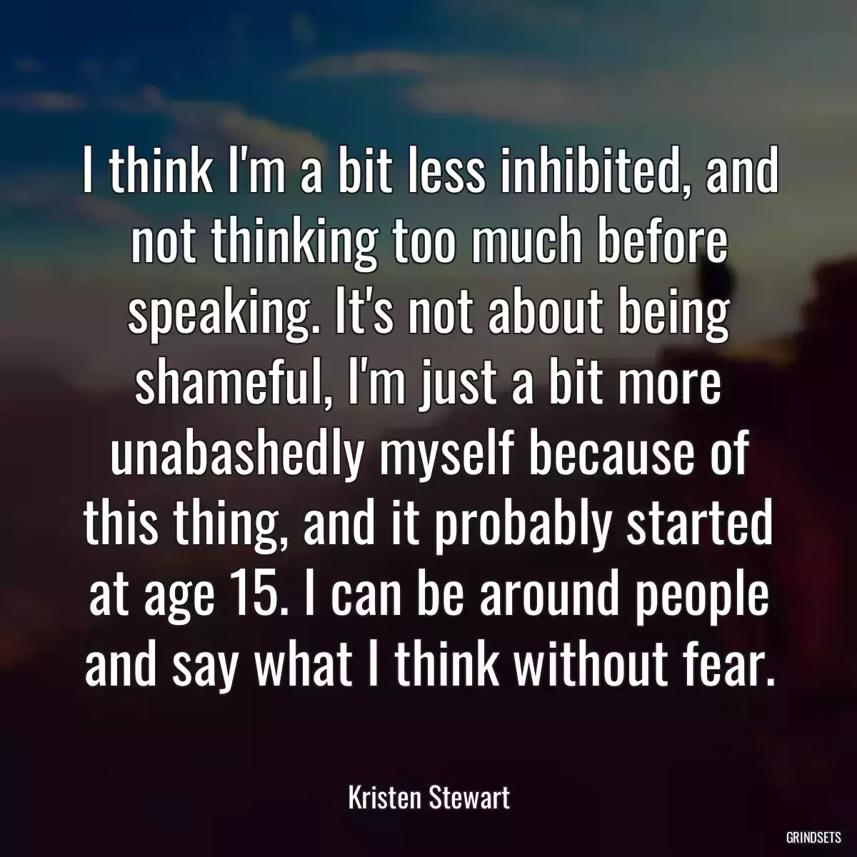 I think I\'m a bit less inhibited, and not thinking too much before speaking. It\'s not about being shameful, I\'m just a bit more unabashedly myself because of this thing, and it probably started at age 15. I can be around people and say what I think without fear.