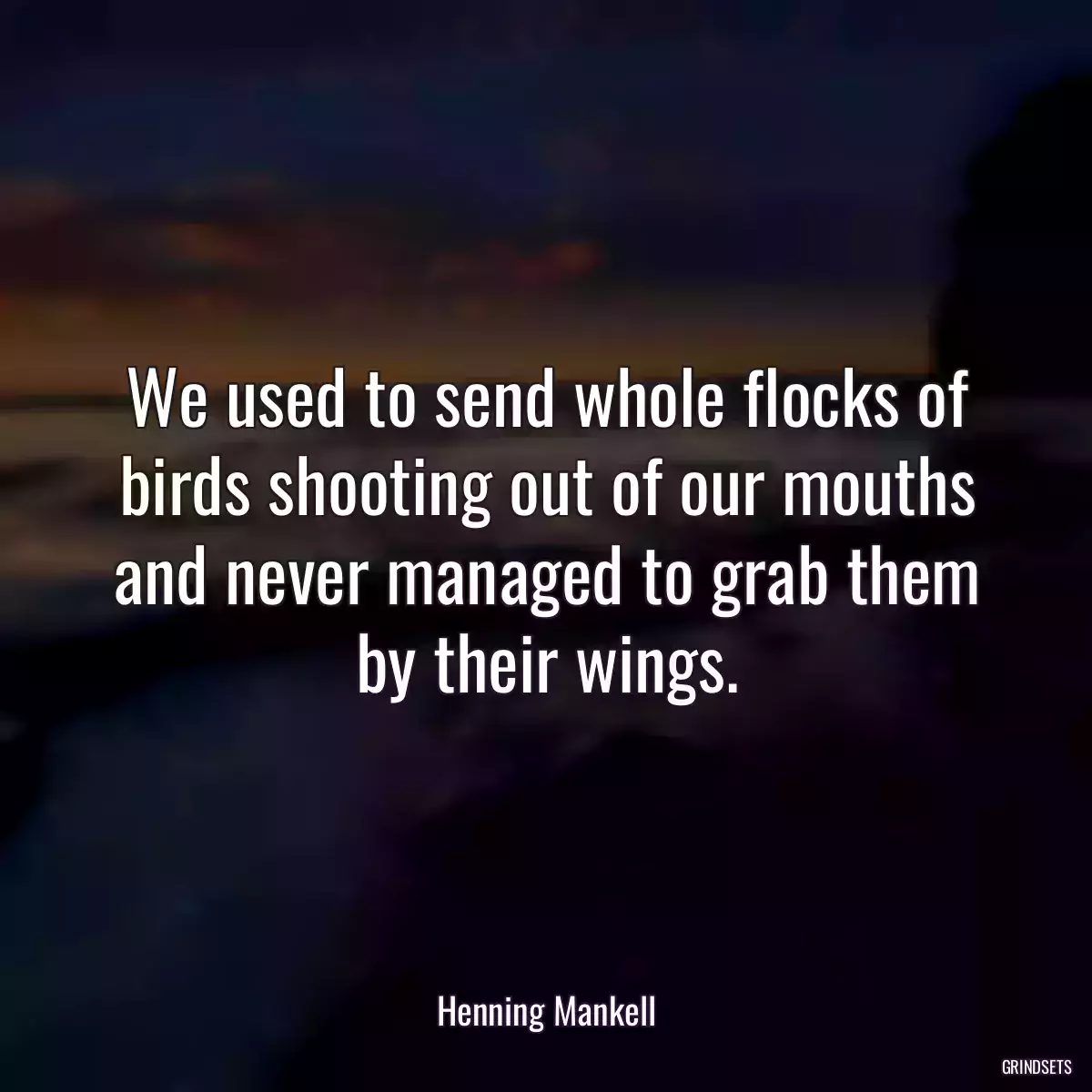 We used to send whole flocks of birds shooting out of our mouths and never managed to grab them by their wings.