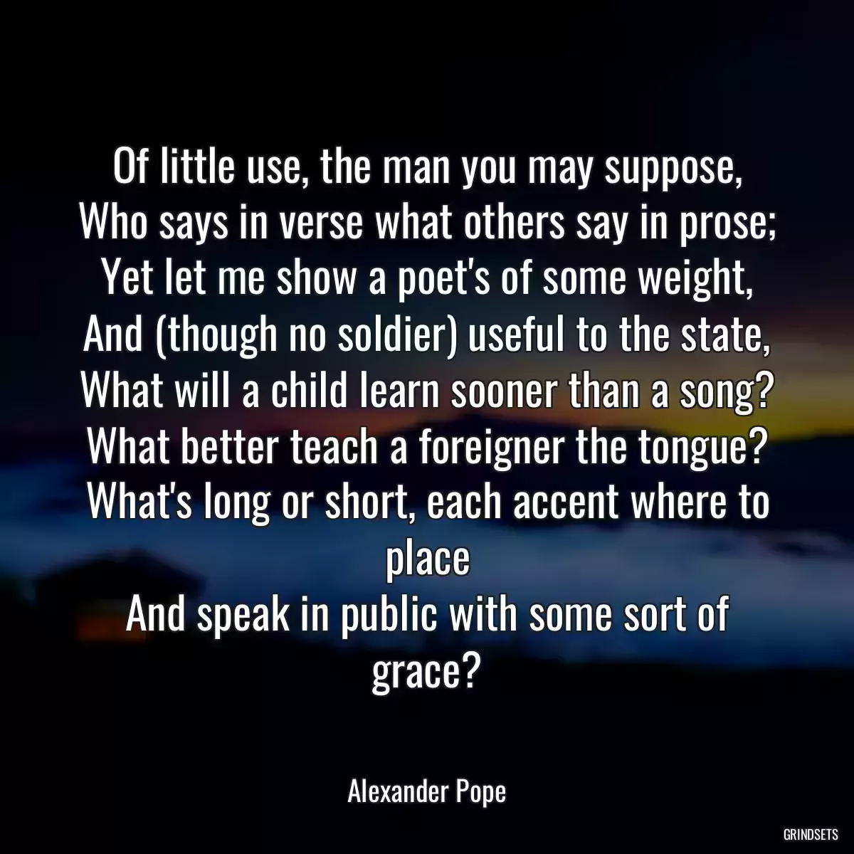 Of little use, the man you may suppose,
Who says in verse what others say in prose;
Yet let me show a poet\'s of some weight,
And (though no soldier) useful to the state,
What will a child learn sooner than a song?
What better teach a foreigner the tongue?
What\'s long or short, each accent where to place
And speak in public with some sort of grace?