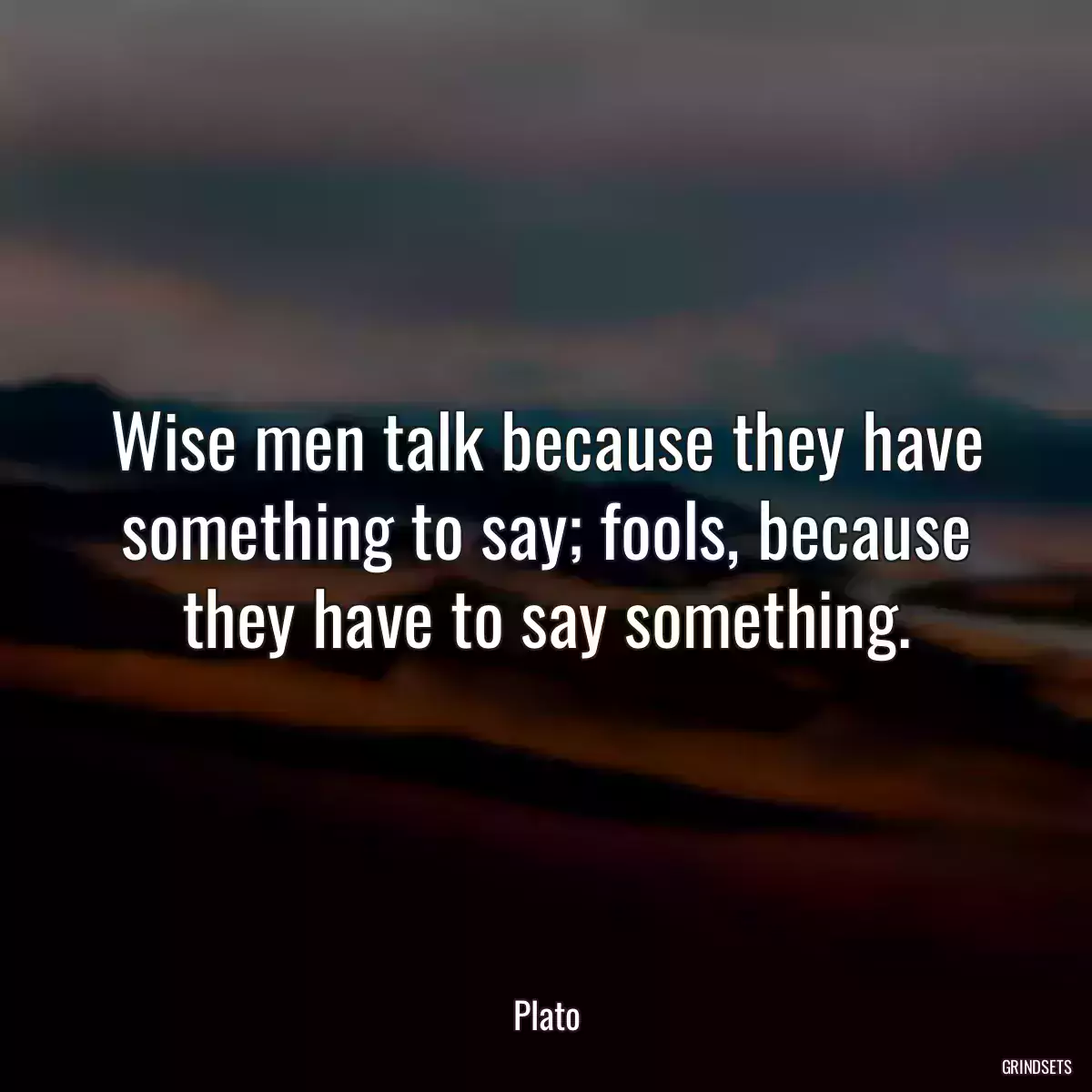 Wise men talk because they have something to say; fools, because they have to say something.