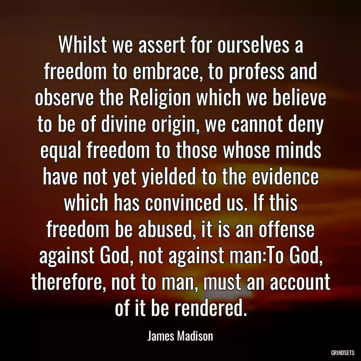 Whilst we assert for ourselves a freedom to embrace, to profess and observe the Religion which we believe to be of divine origin, we cannot deny equal freedom to those whose minds have not yet yielded to the evidence which has convinced us. If this freedom be abused, it is an offense against God, not against man:To God, therefore, not to man, must an account of it be rendered.