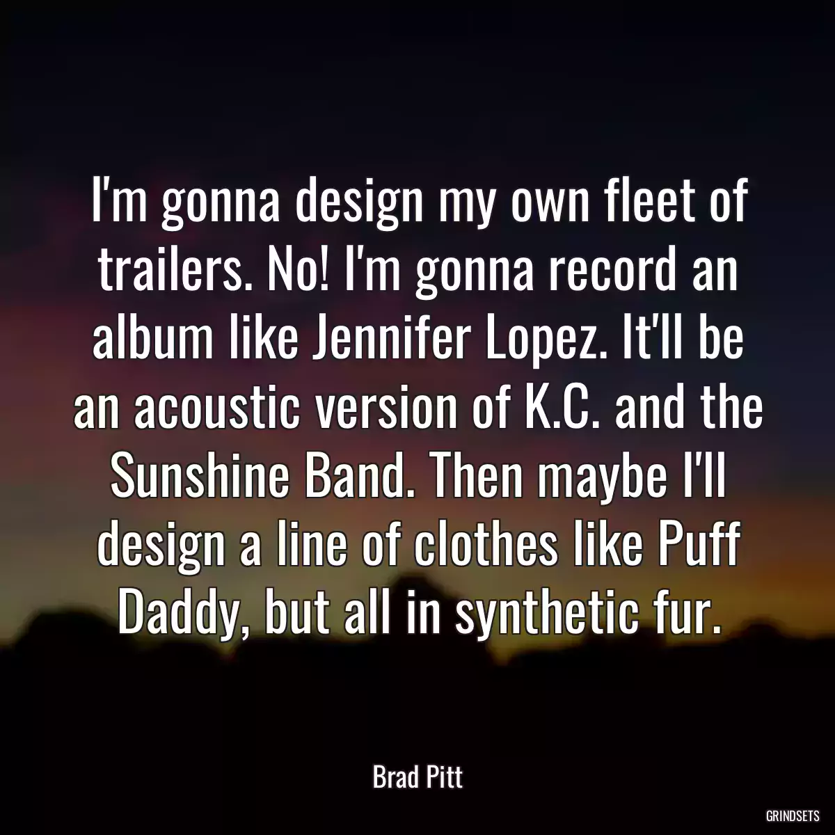 I\'m gonna design my own fleet of trailers. No! I\'m gonna record an album like Jennifer Lopez. It\'ll be an acoustic version of K.C. and the Sunshine Band. Then maybe I\'ll design a line of clothes like Puff Daddy, but all in synthetic fur.