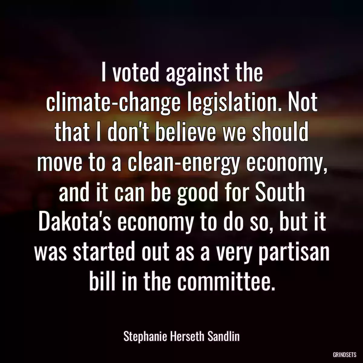 I voted against the climate-change legislation. Not that I don\'t believe we should move to a clean-energy economy, and it can be good for South Dakota\'s economy to do so, but it was started out as a very partisan bill in the committee.