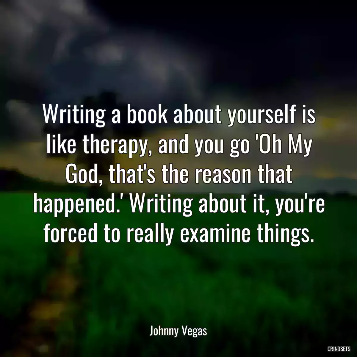 Writing a book about yourself is like therapy, and you go \'Oh My God, that\'s the reason that happened.\' Writing about it, you\'re forced to really examine things.