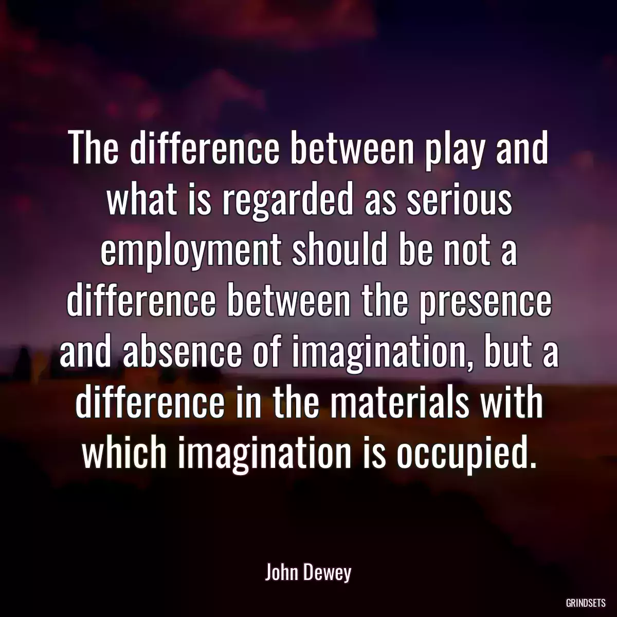 The difference between play and what is regarded as serious employment should be not a difference between the presence and absence of imagination, but a difference in the materials with which imagination is occupied.