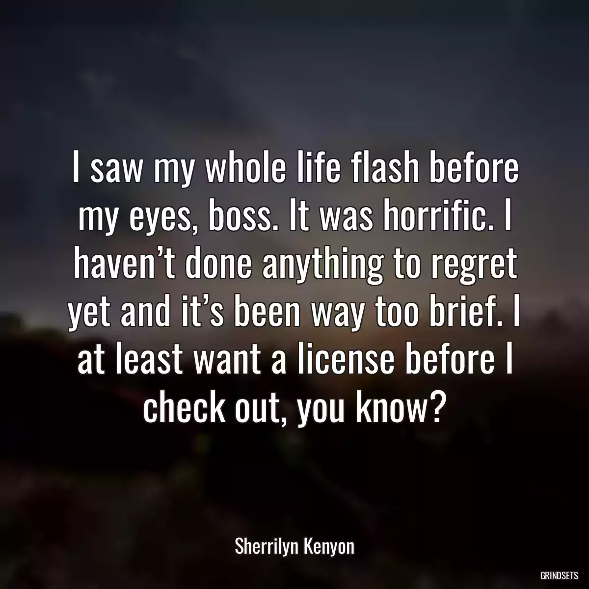 I saw my whole life flash before my eyes, boss. It was horrific. I haven’t done anything to regret yet and it’s been way too brief. I at least want a license before I check out, you know?