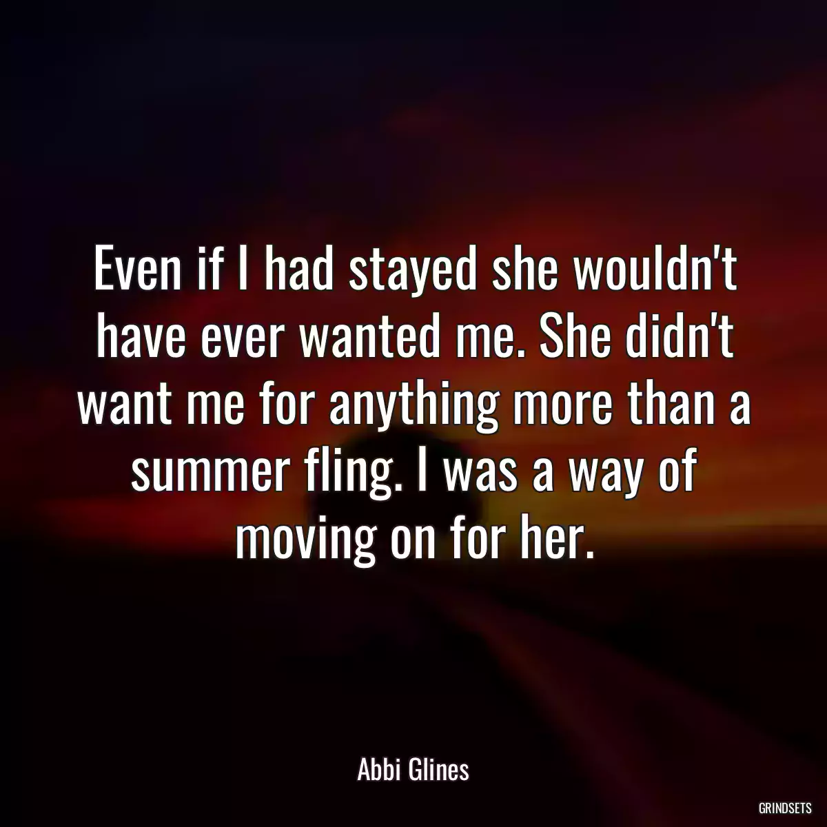 Even if I had stayed she wouldn\'t have ever wanted me. She didn\'t want me for anything more than a summer fling. I was a way of moving on for her.