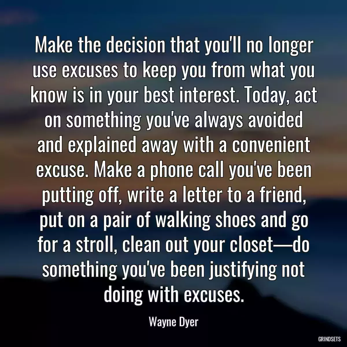 Make the decision that you\'ll no longer use excuses to keep you from what you know is in your best interest. Today, act on something you\'ve always avoided and explained away with a convenient excuse. Make a phone call you\'ve been putting off, write a letter to a friend, put on a pair of walking shoes and go for a stroll, clean out your closet—do something you\'ve been justifying not doing with excuses.