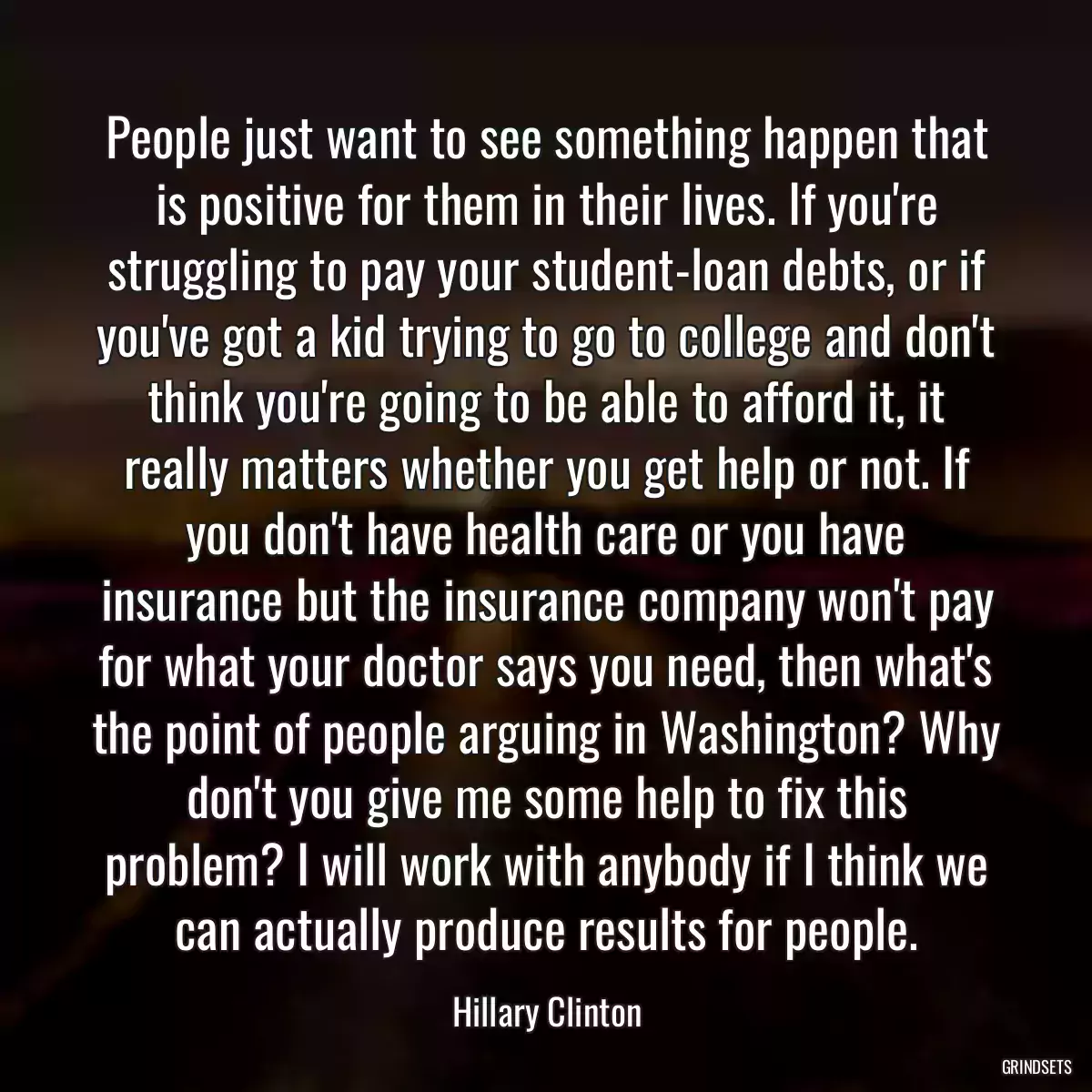 People just want to see something happen that is positive for them in their lives. If you\'re struggling to pay your student-loan debts, or if you\'ve got a kid trying to go to college and don\'t think you\'re going to be able to afford it, it really matters whether you get help or not. If you don\'t have health care or you have insurance but the insurance company won\'t pay for what your doctor says you need, then what\'s the point of people arguing in Washington? Why don\'t you give me some help to fix this problem? I will work with anybody if I think we can actually produce results for people.