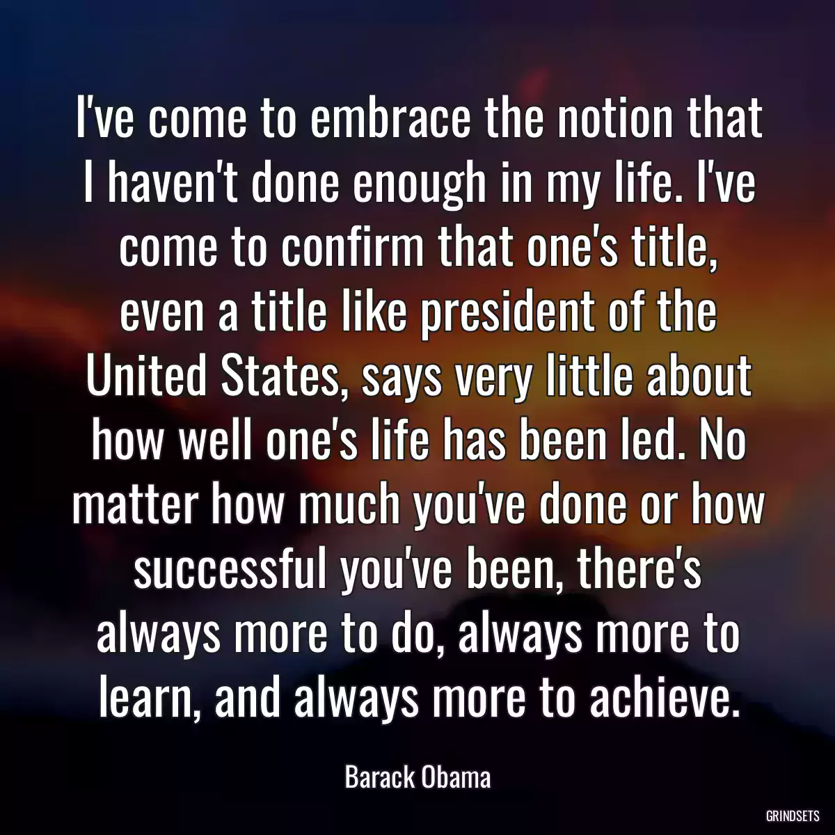 I\'ve come to embrace the notion that I haven\'t done enough in my life. I\'ve come to confirm that one\'s title, even a title like president of the United States, says very little about how well one\'s life has been led. No matter how much you\'ve done or how successful you\'ve been, there\'s always more to do, always more to learn, and always more to achieve.