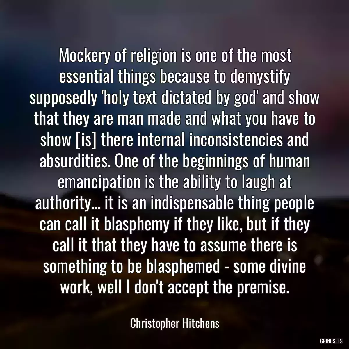 Mockery of religion is one of the most essential things because to demystify supposedly \'holy text dictated by god\' and show that they are man made and what you have to show [is] there internal inconsistencies and absurdities. One of the beginnings of human emancipation is the ability to laugh at authority... it is an indispensable thing people can call it blasphemy if they like, but if they call it that they have to assume there is something to be blasphemed - some divine work, well I don\'t accept the premise.