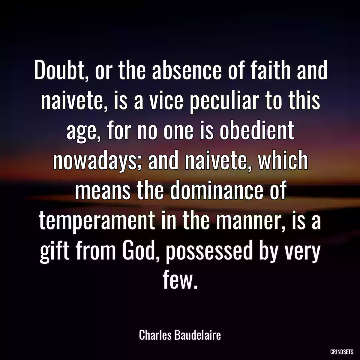 Doubt, or the absence of faith and naivete, is a vice peculiar to this age, for no one is obedient nowadays; and naivete, which means the dominance of temperament in the manner, is a gift from God, possessed by very few.