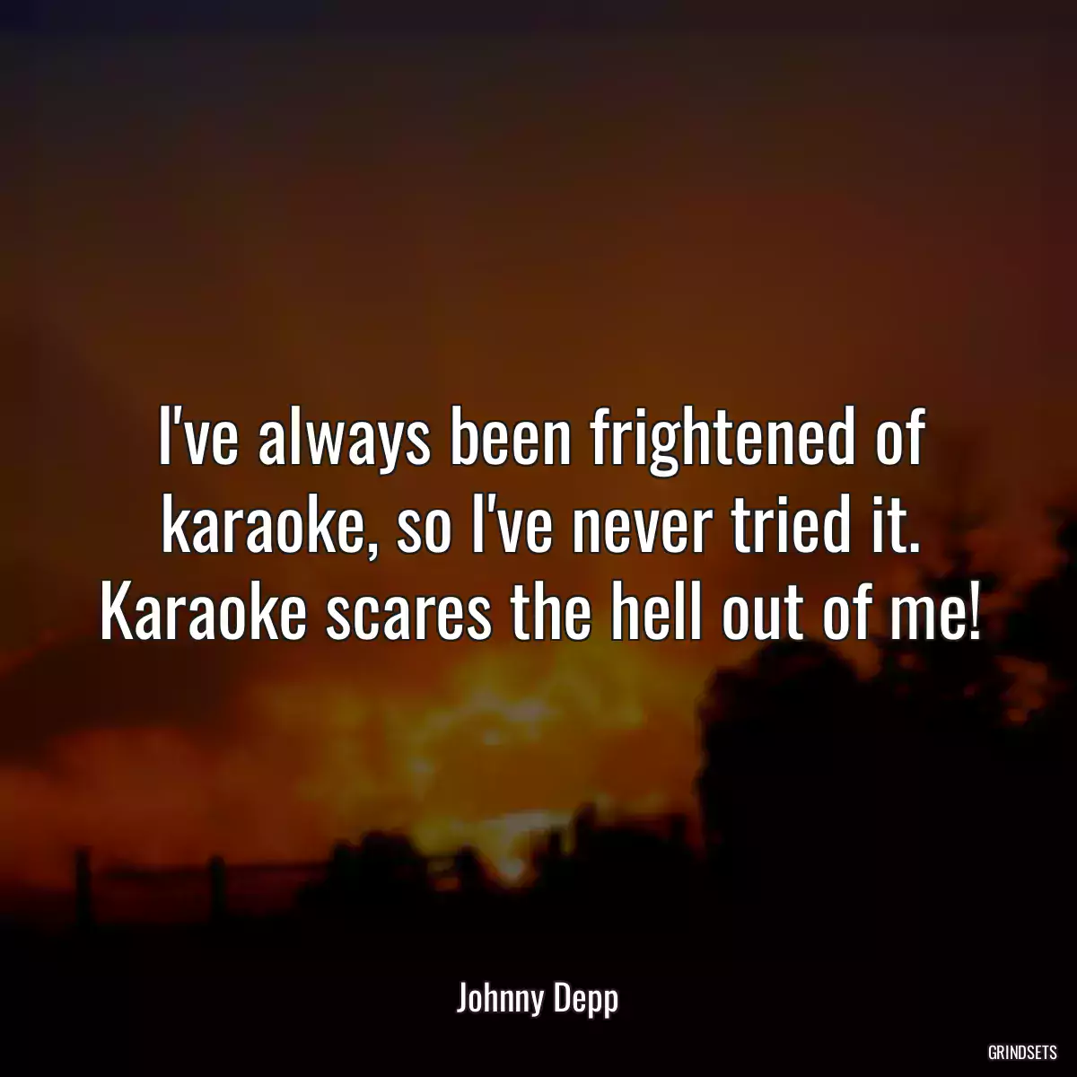 I\'ve always been frightened of karaoke, so I\'ve never tried it. Karaoke scares the hell out of me!