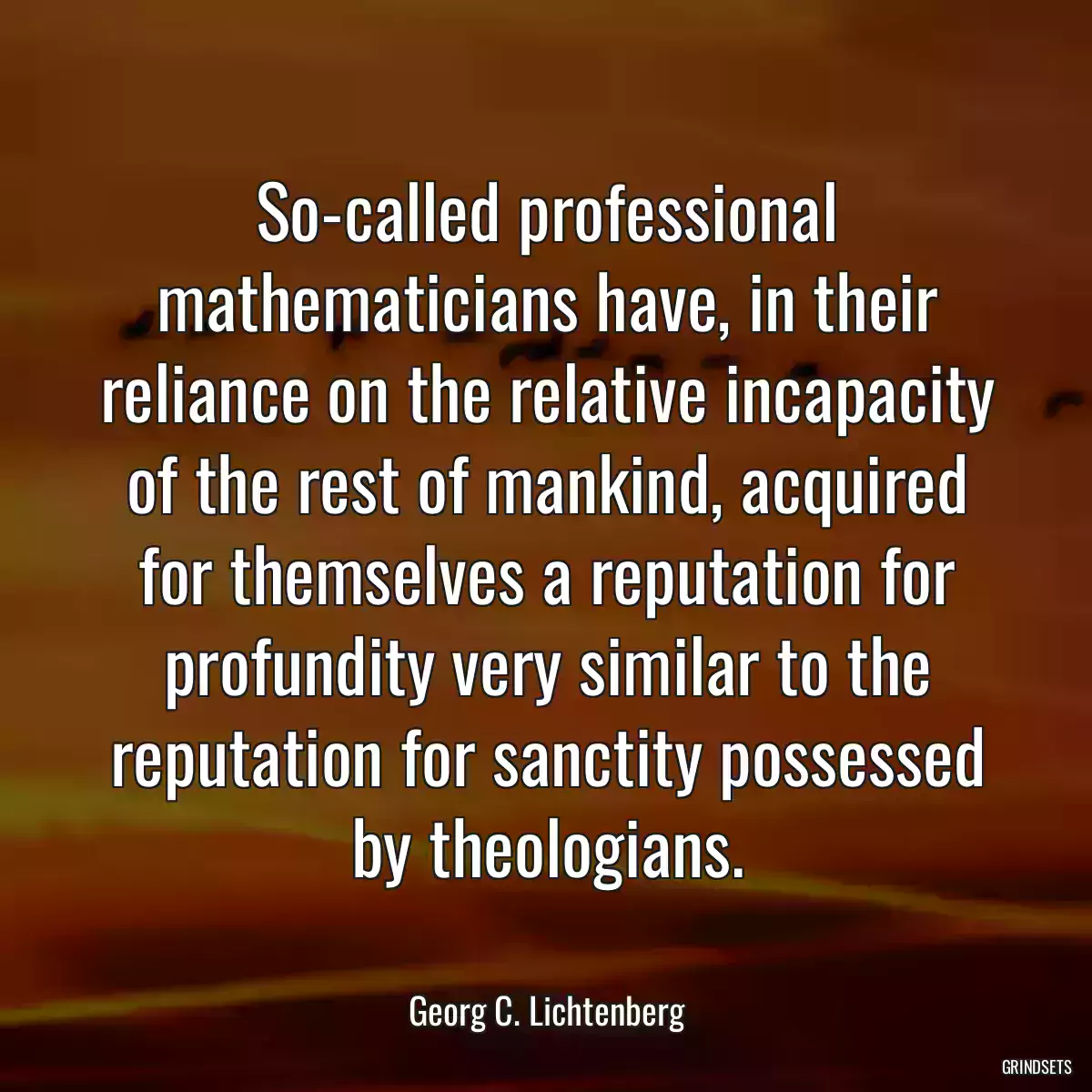 So-called professional mathematicians have, in their reliance on the relative incapacity of the rest of mankind, acquired for themselves a reputation for profundity very similar to the reputation for sanctity possessed by theologians.