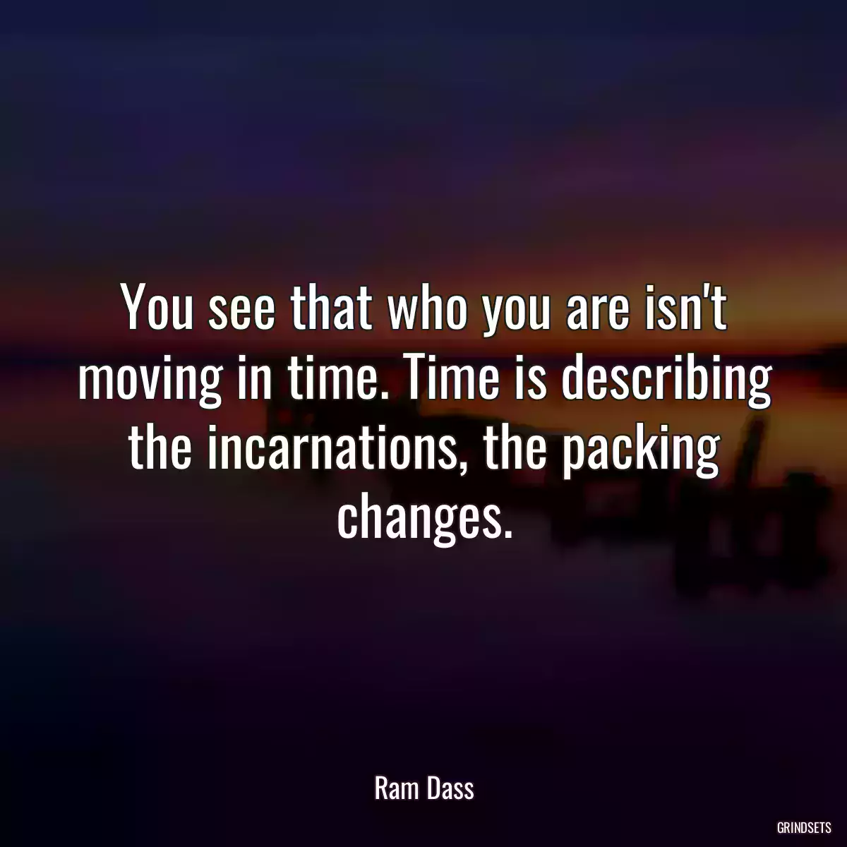 You see that who you are isn\'t moving in time. Time is describing the incarnations, the packing changes.