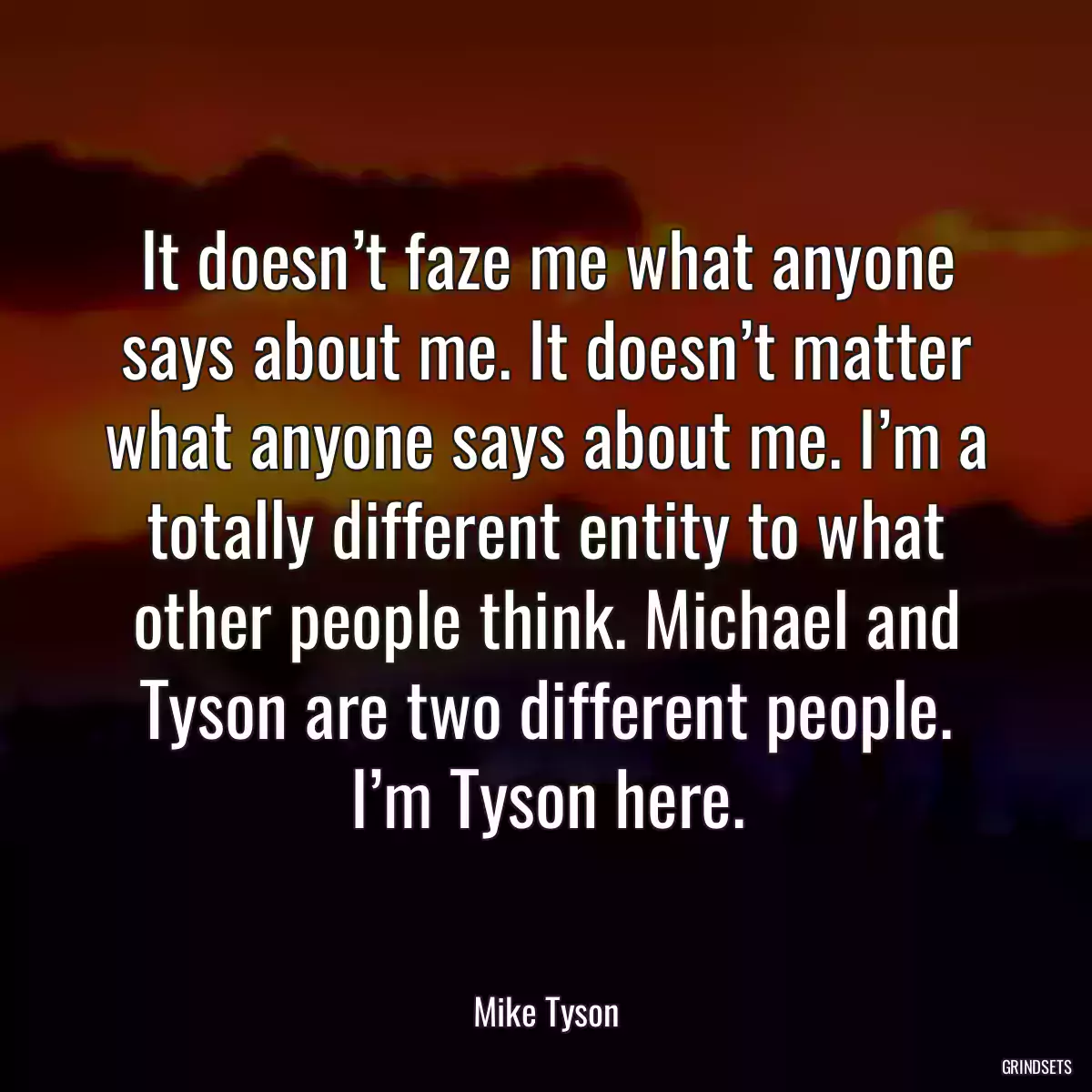 It doesn’t faze me what anyone says about me. It doesn’t matter what anyone says about me. I’m a totally different entity to what other people think. Michael and Tyson are two different people. I’m Tyson here.