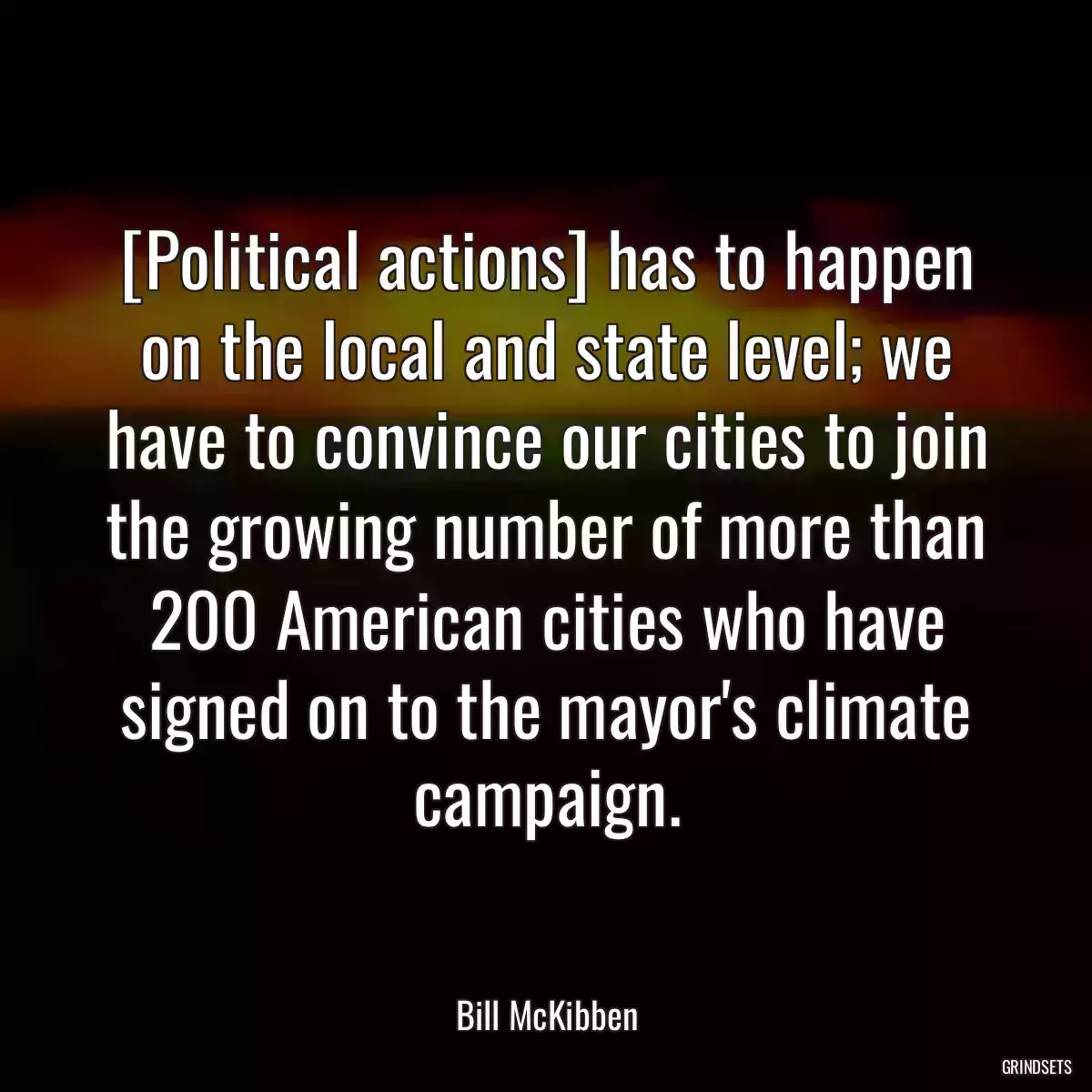 [Political actions] has to happen on the local and state level; we have to convince our cities to join the growing number of more than 200 American cities who have signed on to the mayor\'s climate campaign.