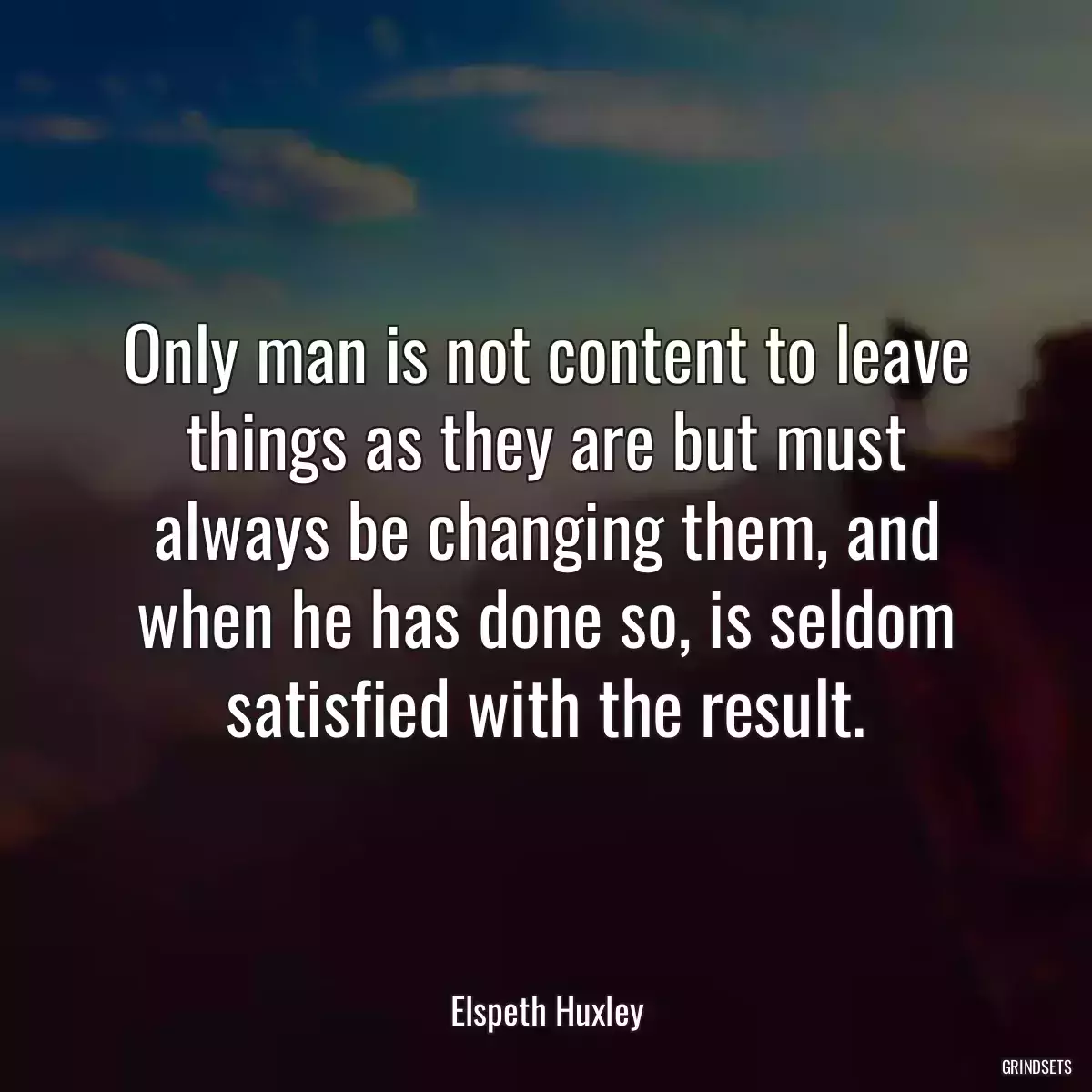 Only man is not content to leave things as they are but must always be changing them, and when he has done so, is seldom satisfied with the result.