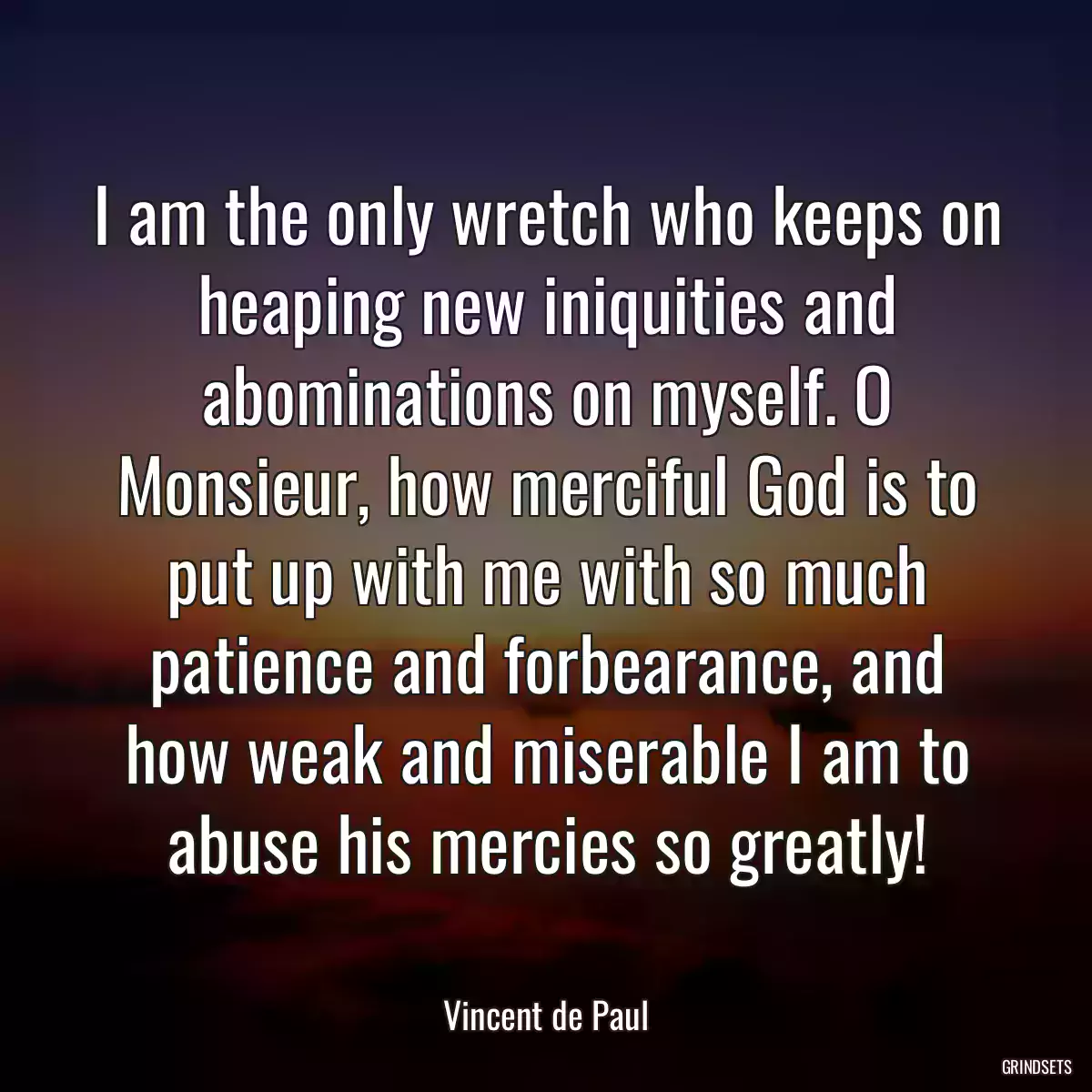 I am the only wretch who keeps on heaping new iniquities and abominations on myself. O Monsieur, how merciful God is to put up with me with so much patience and forbearance, and how weak and miserable I am to abuse his mercies so greatly!