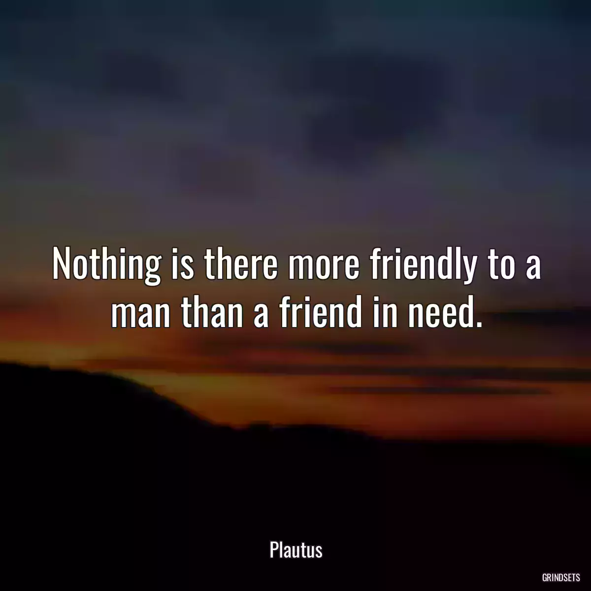 Nothing is there more friendly to a man than a friend in need.