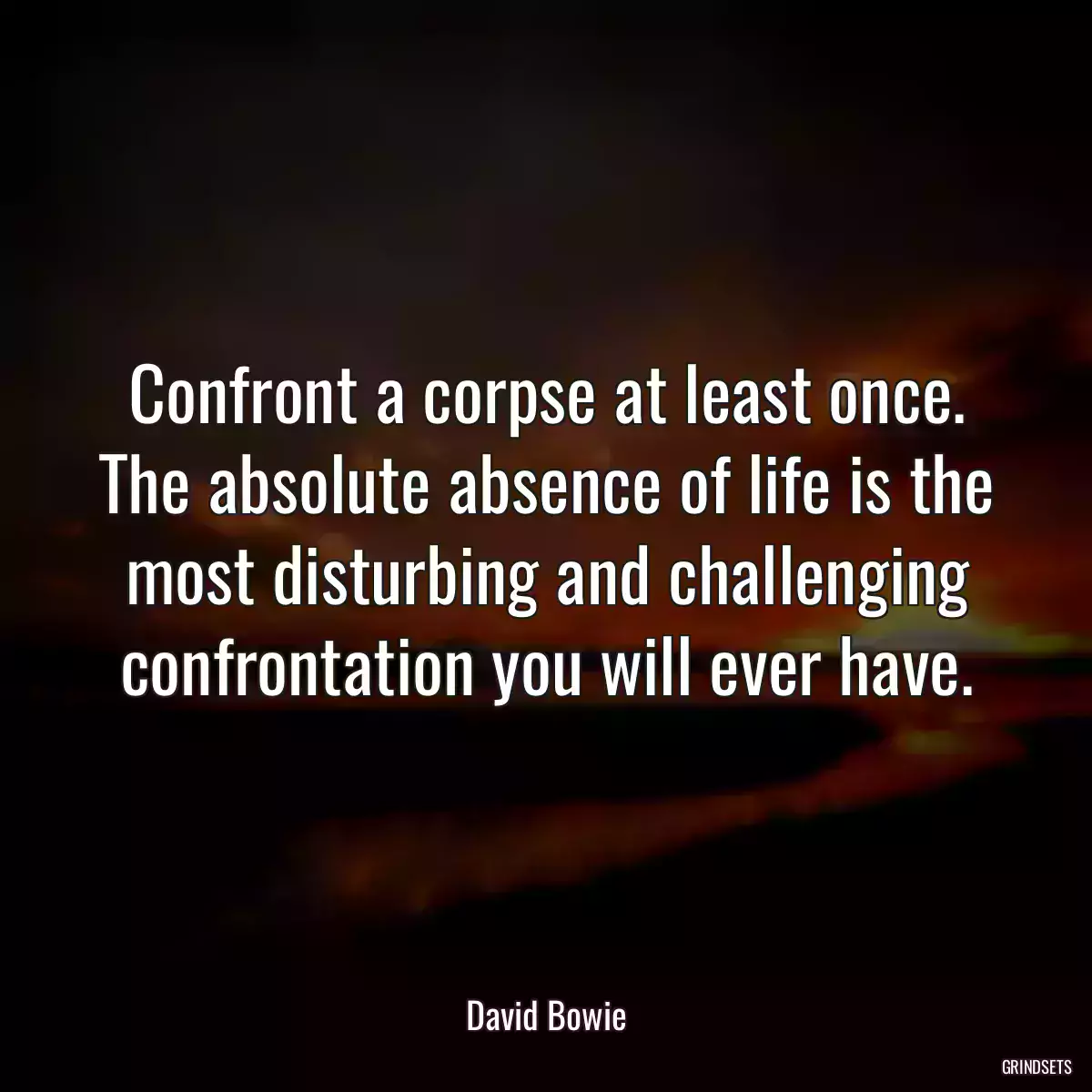 Confront a corpse at least once. The absolute absence of life is the most disturbing and challenging confrontation you will ever have.