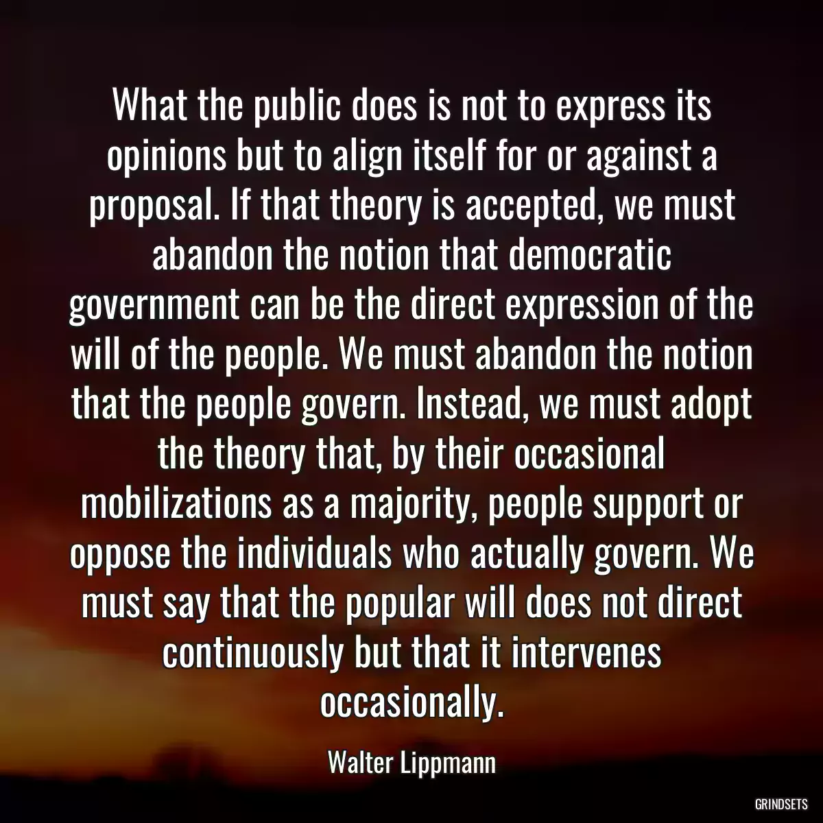 What the public does is not to express its opinions but to align itself for or against a proposal. If that theory is accepted, we must abandon the notion that democratic government can be the direct expression of the will of the people. We must abandon the notion that the people govern. Instead, we must adopt the theory that, by their occasional mobilizations as a majority, people support or oppose the individuals who actually govern. We must say that the popular will does not direct continuously but that it intervenes occasionally.