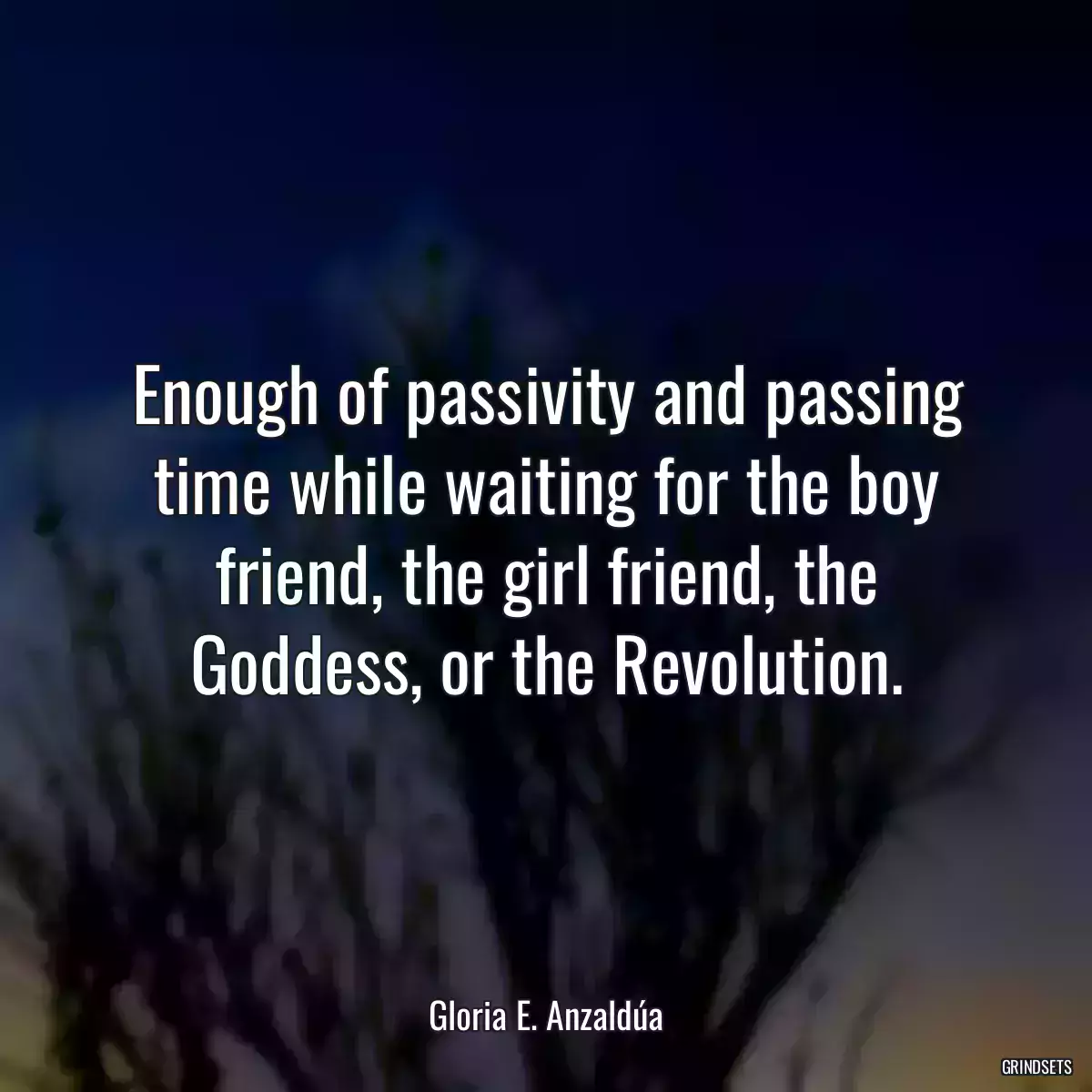 Enough of passivity and passing time while waiting for the boy friend, the girl friend, the Goddess, or the Revolution.