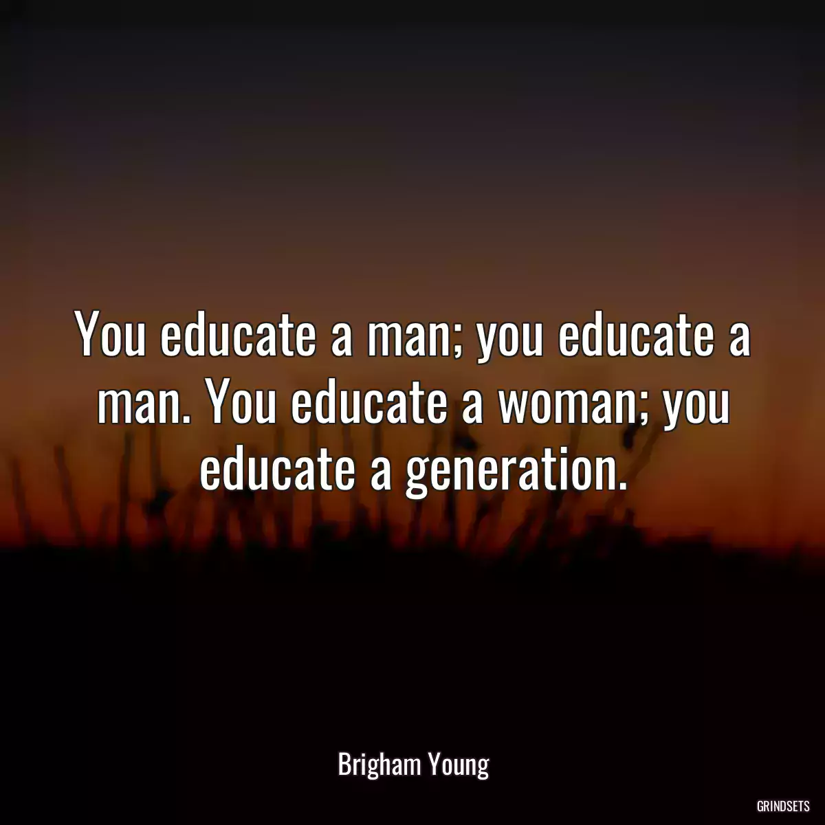 You educate a man; you educate a man. You educate a woman; you educate a generation.