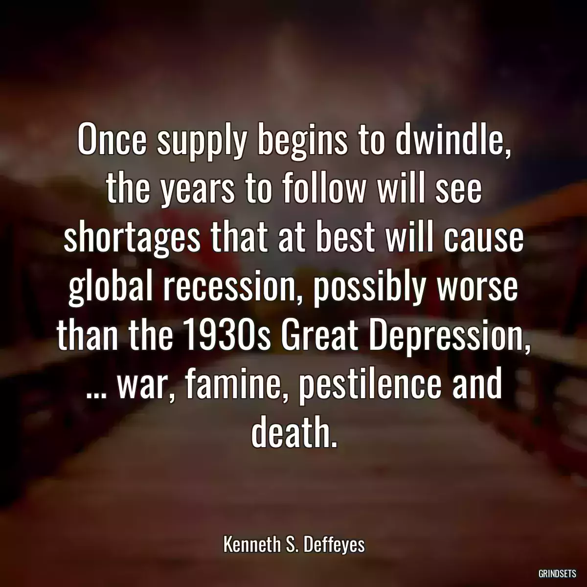 Once supply begins to dwindle, the years to follow will see shortages that at best will cause global recession, possibly worse than the 1930s Great Depression, ... war, famine, pestilence and death.