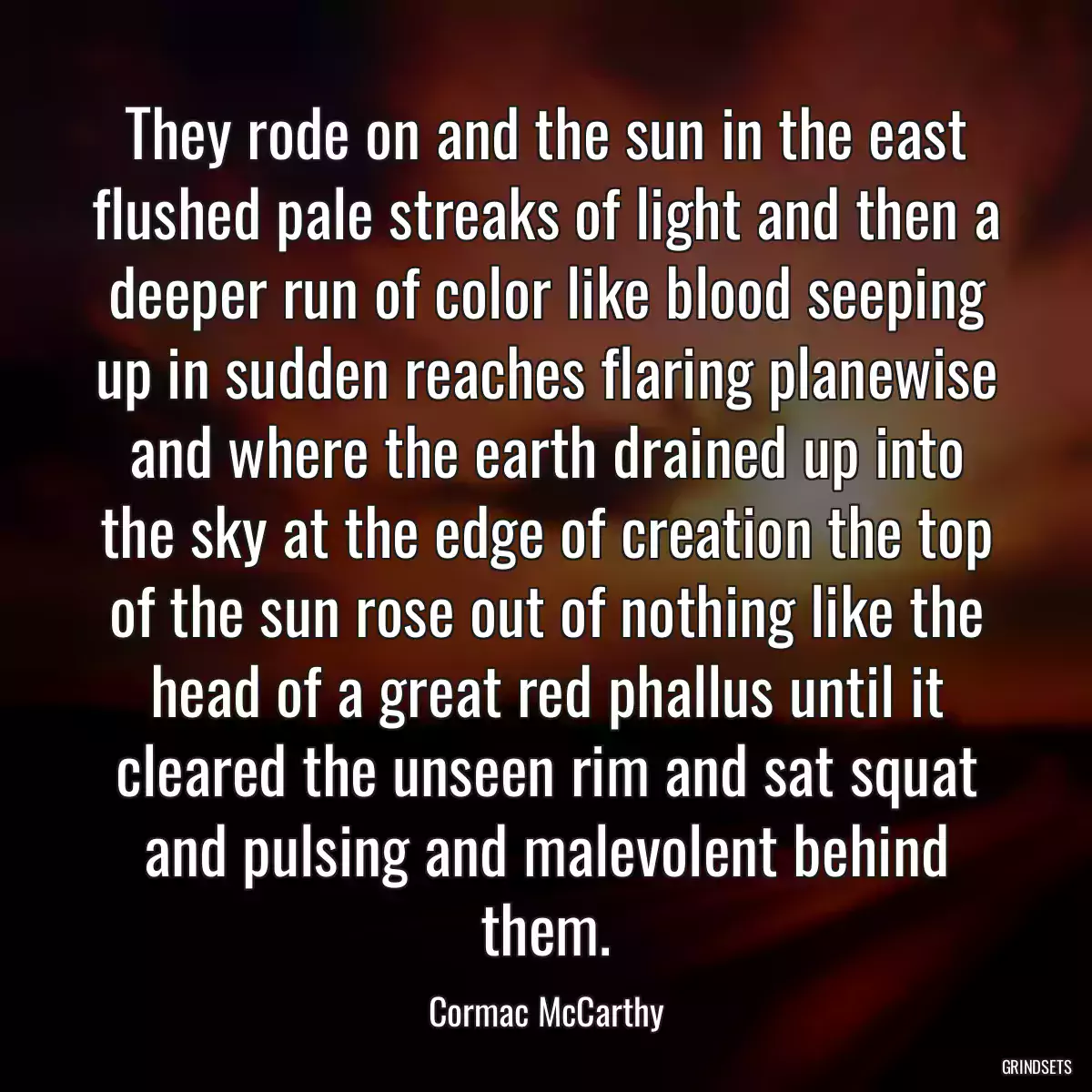 They rode on and the sun in the east flushed pale streaks of light and then a deeper run of color like blood seeping up in sudden reaches flaring planewise and where the earth drained up into the sky at the edge of creation the top of the sun rose out of nothing like the head of a great red phallus until it cleared the unseen rim and sat squat and pulsing and malevolent behind them.