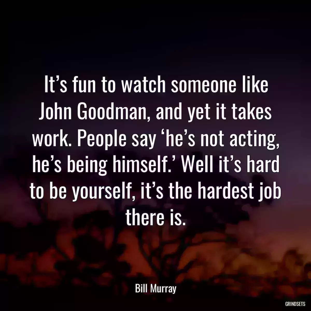 It’s fun to watch someone like John Goodman, and yet it takes work. People say ‘he’s not acting, he’s being himself.’ Well it’s hard to be yourself, it’s the hardest job there is.