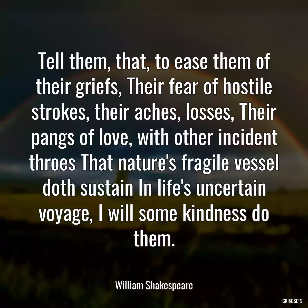 Tell them, that, to ease them of their griefs, Their fear of hostile strokes, their aches, losses, Their pangs of love, with other incident throes That nature\'s fragile vessel doth sustain In life\'s uncertain voyage, I will some kindness do them.