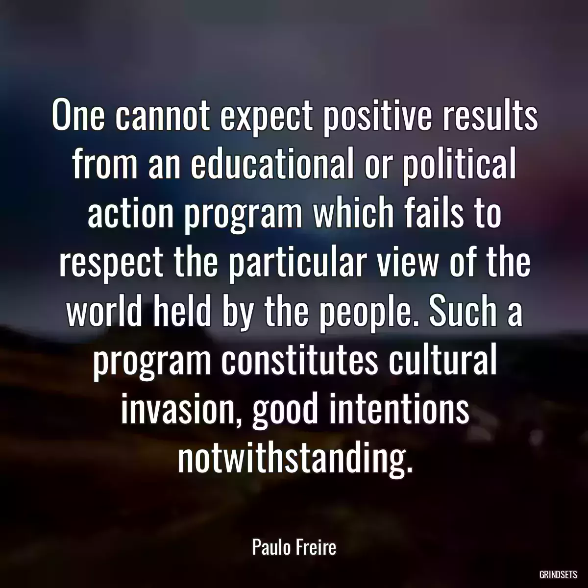 One cannot expect positive results from an educational or political action program which fails to respect the particular view of the world held by the people. Such a program constitutes cultural invasion, good intentions notwithstanding.