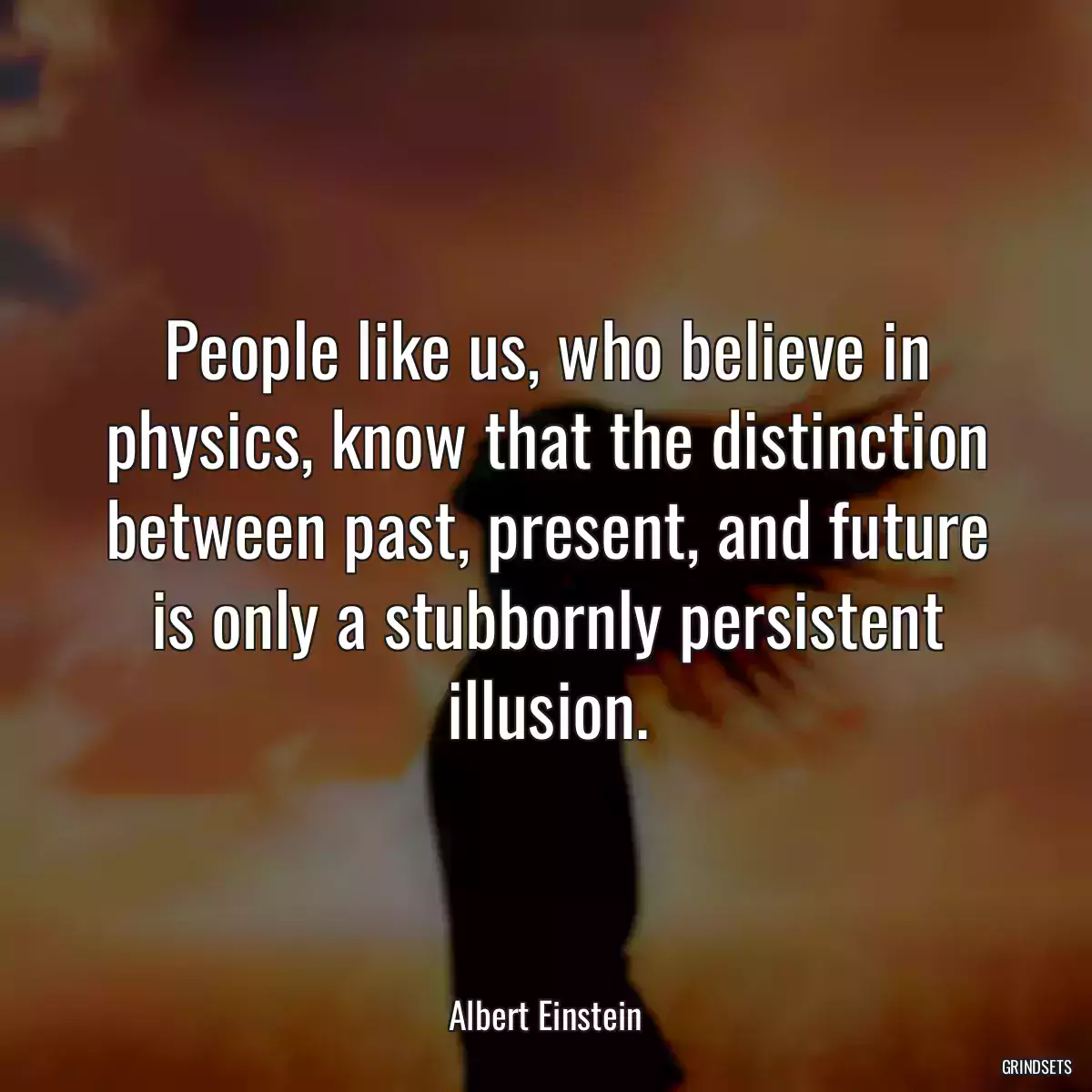 People like us, who believe in physics, know that the distinction between past, present, and future is only a stubbornly persistent illusion.