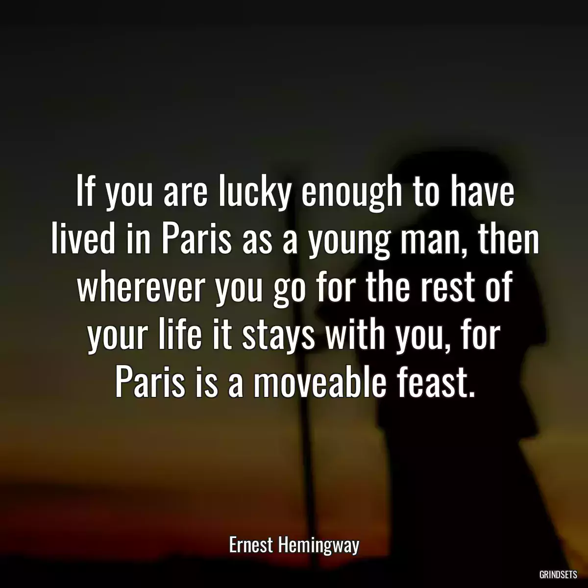 If you are lucky enough to have lived in Paris as a young man, then wherever you go for the rest of your life it stays with you, for Paris is a moveable feast.