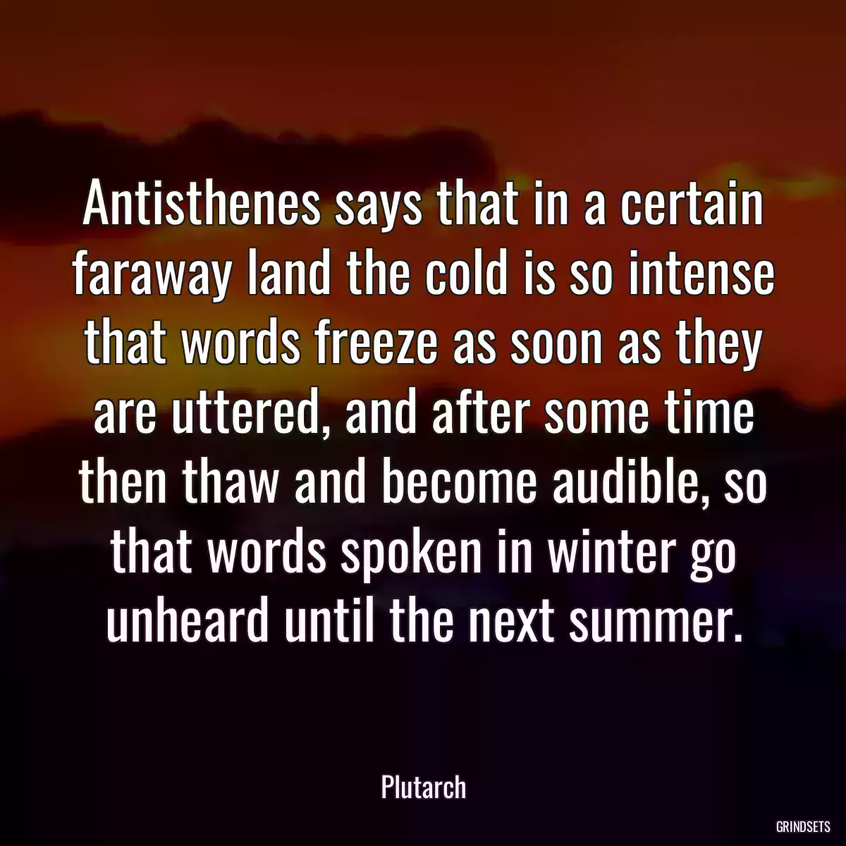 Antisthenes says that in a certain faraway land the cold is so intense that words freeze as soon as they are uttered, and after some time then thaw and become audible, so that words spoken in winter go unheard until the next summer.