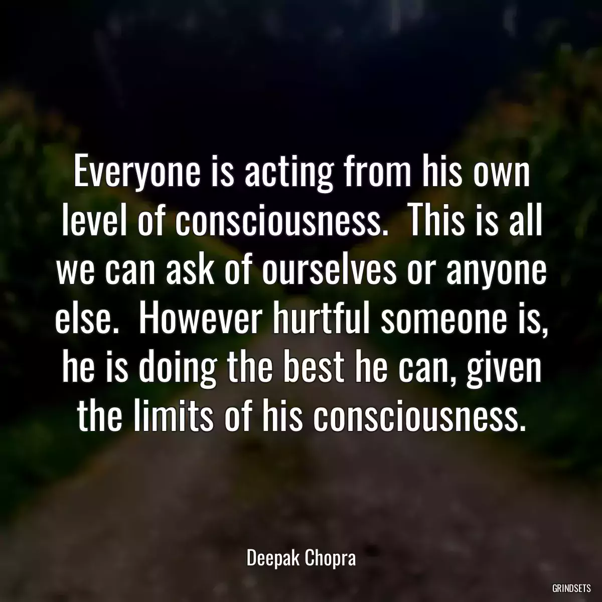 Everyone is acting from his own level of consciousness.  This is all we can ask of ourselves or anyone else.  However hurtful someone is, he is doing the best he can, given the limits of his consciousness.