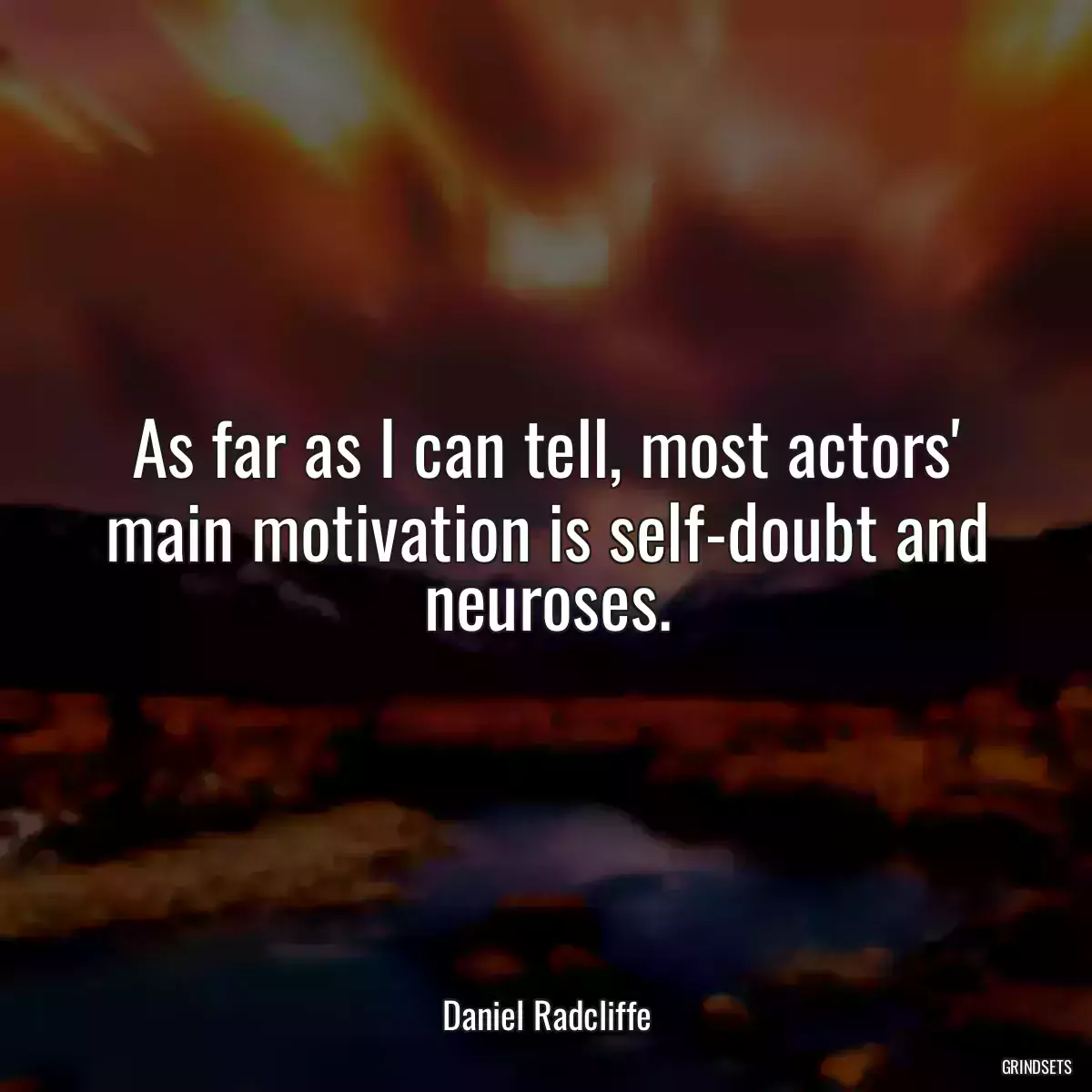 As far as I can tell, most actors\' main motivation is self-doubt and neuroses.