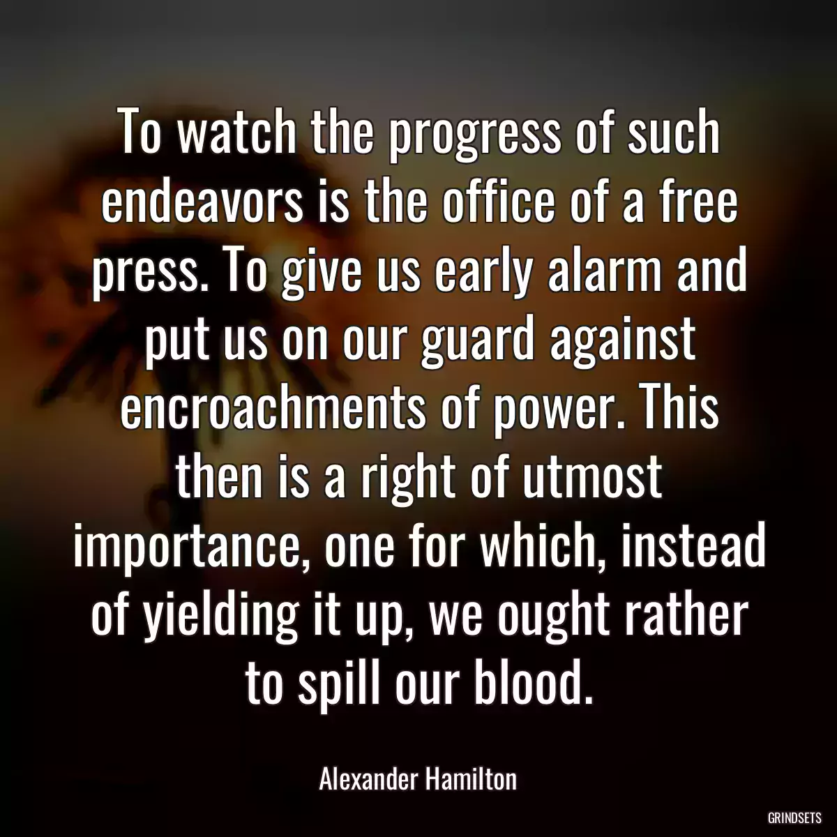 To watch the progress of such endeavors is the office of a free press. To give us early alarm and put us on our guard against encroachments of power. This then is a right of utmost importance, one for which, instead of yielding it up, we ought rather to spill our blood.