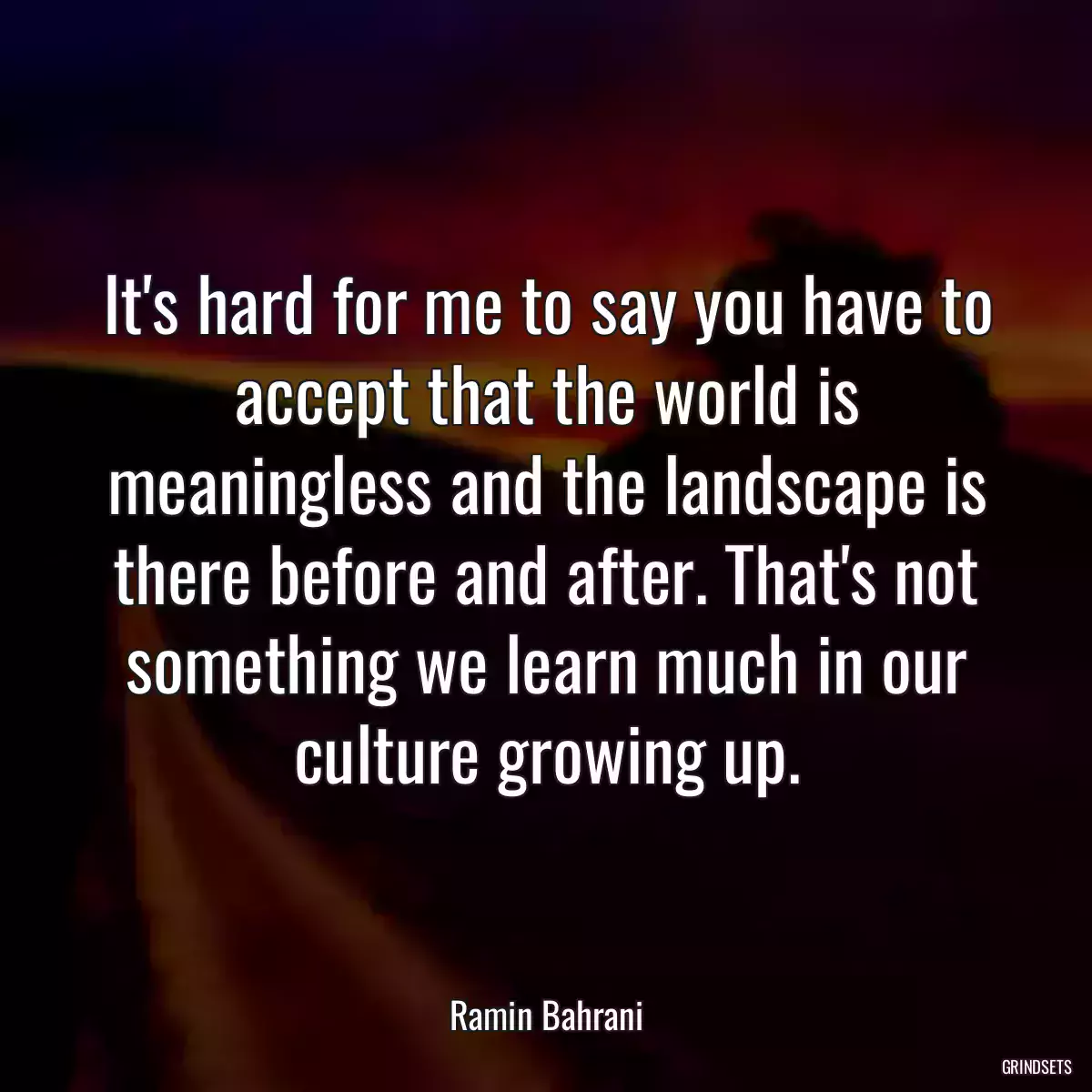 It\'s hard for me to say you have to accept that the world is meaningless and the landscape is there before and after. That\'s not something we learn much in our culture growing up.