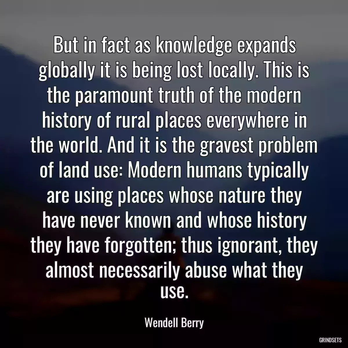 But in fact as knowledge expands globally it is being lost locally. This is the paramount truth of the modern history of rural places everywhere in the world. And it is the gravest problem of land use: Modern humans typically are using places whose nature they have never known and whose history they have forgotten; thus ignorant, they almost necessarily abuse what they use.