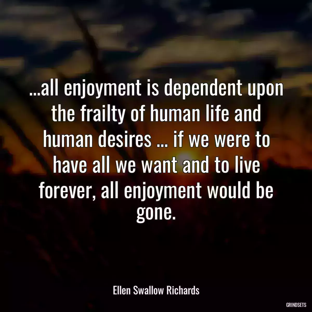 ...all enjoyment is dependent upon the frailty of human life and human desires ... if we were to have all we want and to live forever, all enjoyment would be gone.