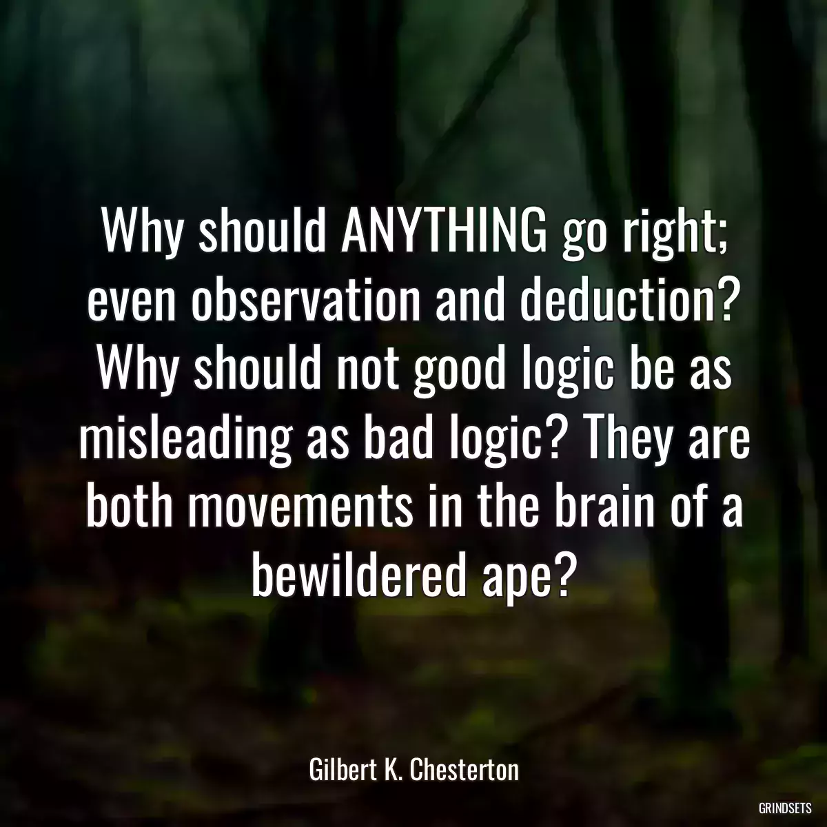 Why should ANYTHING go right; even observation and deduction? Why should not good logic be as misleading as bad logic? They are both movements in the brain of a bewildered ape?