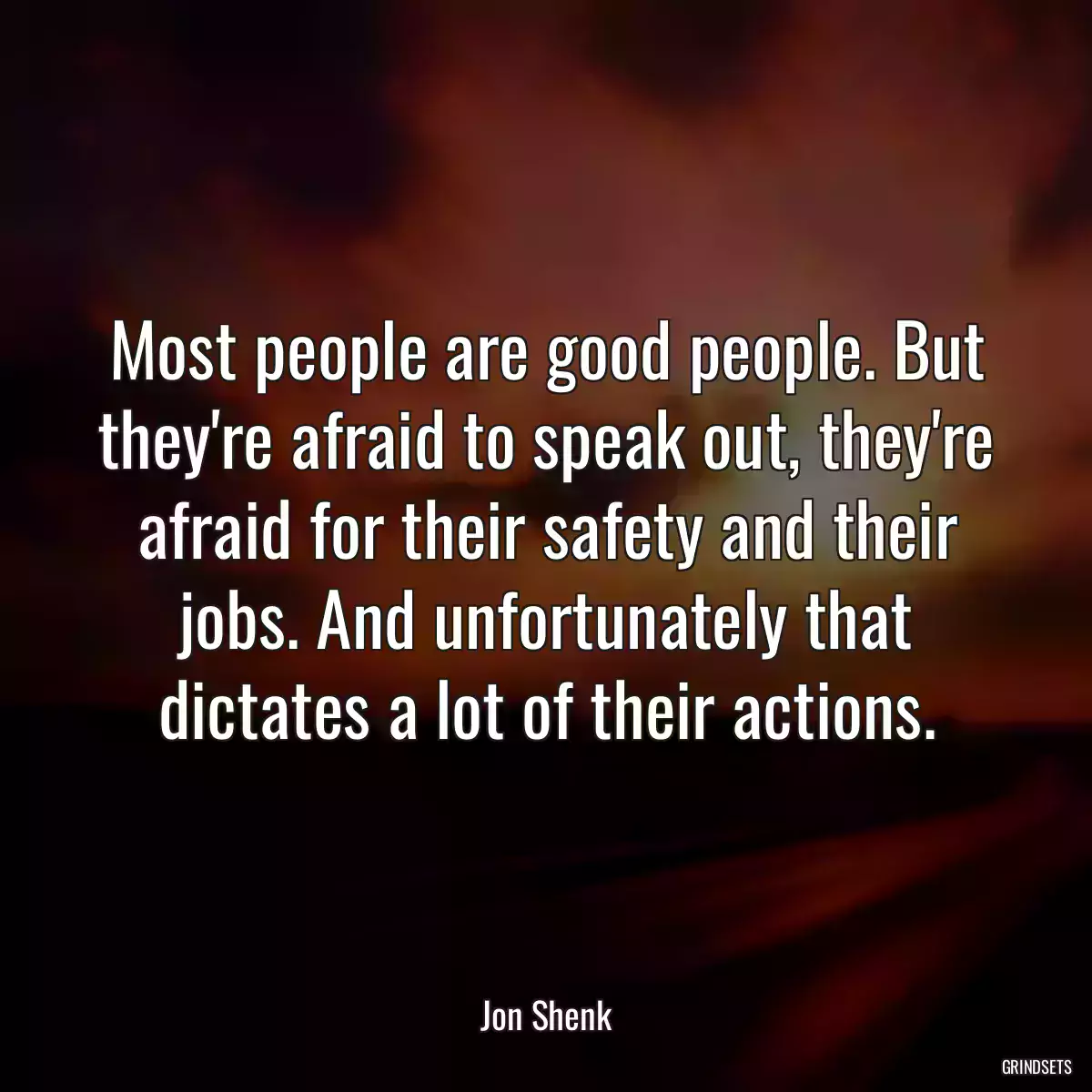 Most people are good people. But they\'re afraid to speak out, they\'re afraid for their safety and their jobs. And unfortunately that dictates a lot of their actions.