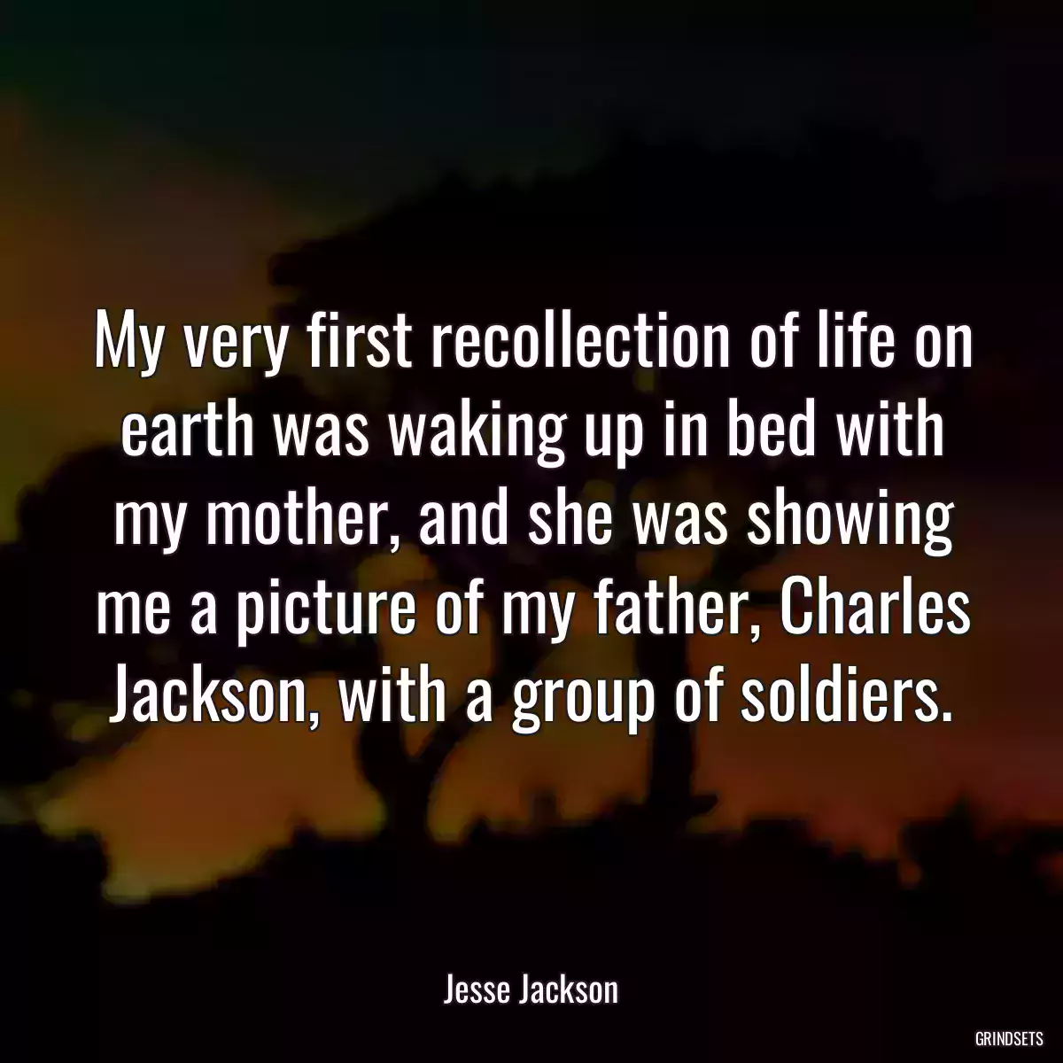 My very first recollection of life on earth was waking up in bed with my mother, and she was showing me a picture of my father, Charles Jackson, with a group of soldiers.