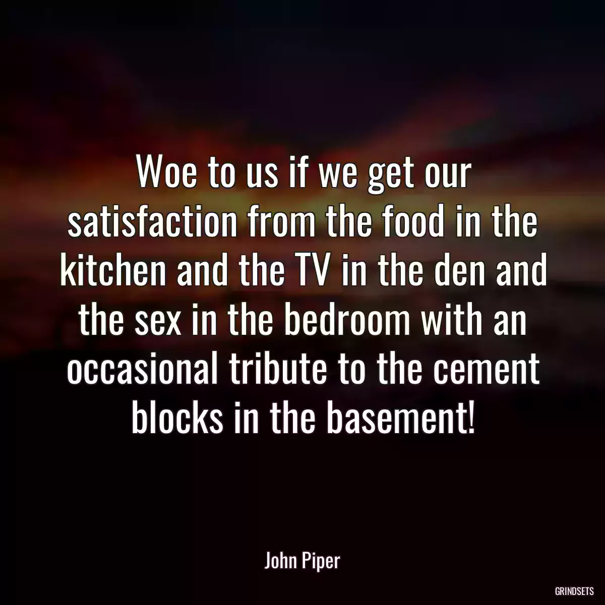 Woe to us if we get our satisfaction from the food in the kitchen and the TV in the den and the sex in the bedroom with an occasional tribute to the cement blocks in the basement!