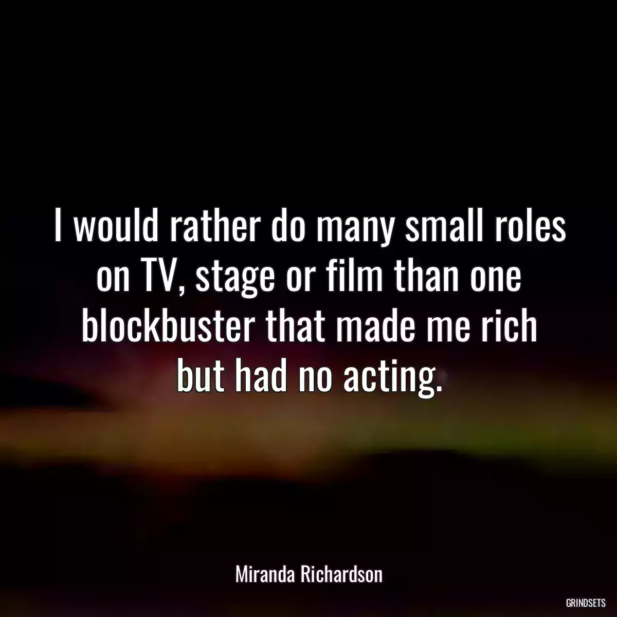 I would rather do many small roles on TV, stage or film than one blockbuster that made me rich but had no acting.