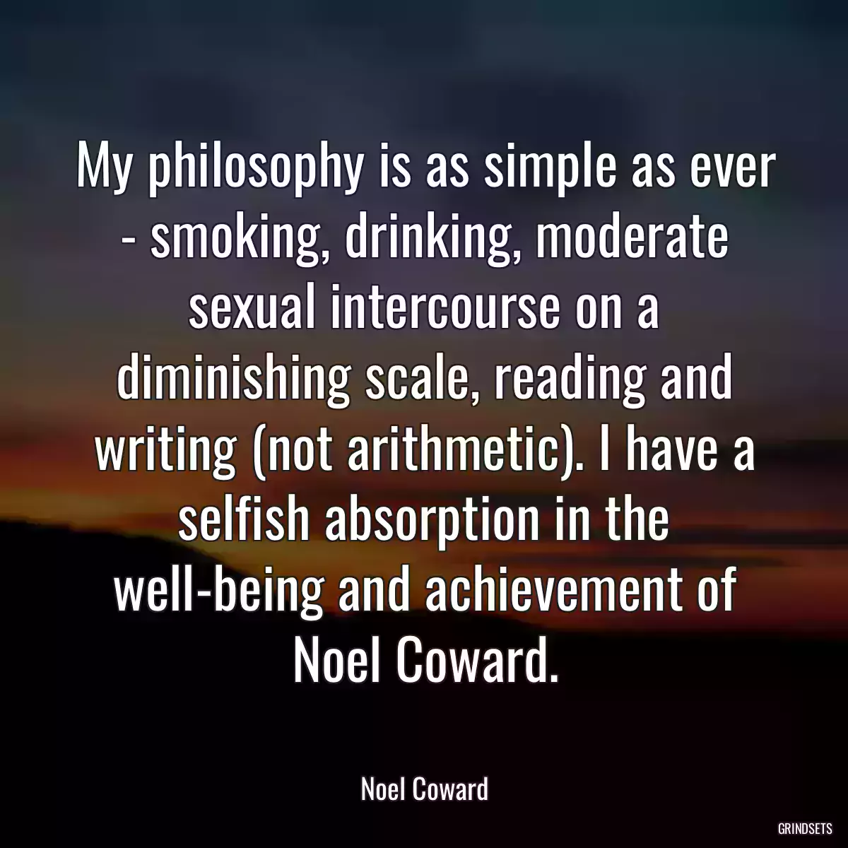 My philosophy is as simple as ever - smoking, drinking, moderate sexual intercourse on a diminishing scale, reading and writing (not arithmetic). I have a selfish absorption in the well-being and achievement of Noel Coward.