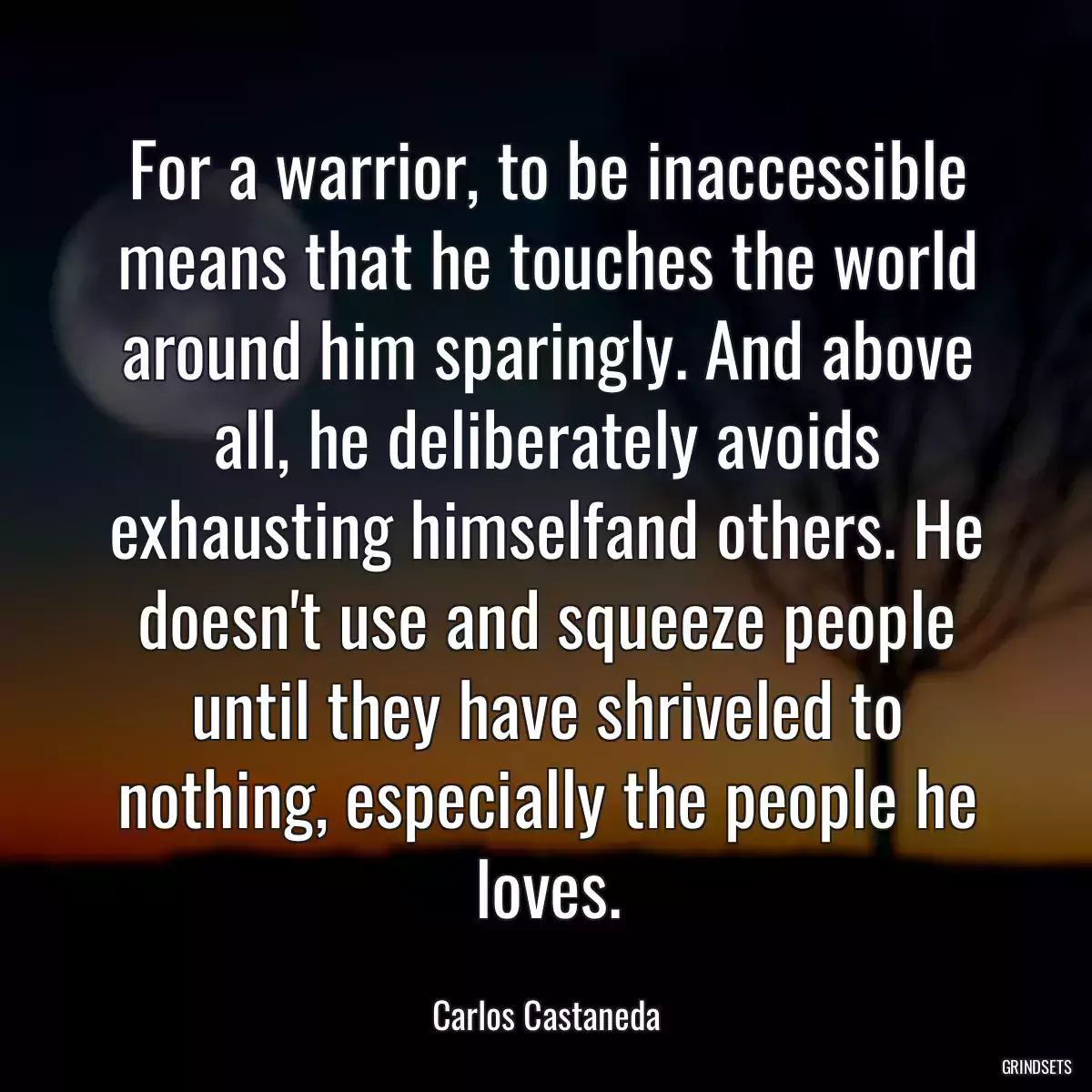 For a warrior, to be inaccessible means that he touches the world around him sparingly. And above all, he deliberately avoids exhausting himselfand others. He doesn\'t use and squeeze people until they have shriveled to nothing, especially the people he loves.