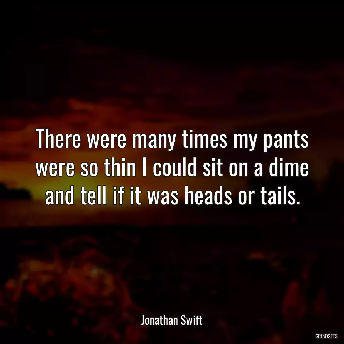 There were many times my pants were so thin I could sit on a dime and tell if it was heads or tails.